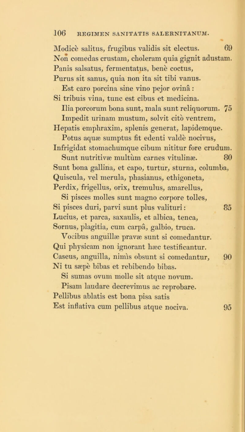 Modice salitus, frugibus validis sit electus. 69 Non comedas crustanij choleram quia gignit adustam. Panis salsatus, fernientatus, bene coctus, Purus sit sanus, quia non ita sit tibi vanus. Est caro porcina sine vino pejor ovina: Si tribuis vina, tunc est cibus et medicina. Ilia porcorum bona sunt, mala sunt reliquorum. 75 Impedit urinam mustum, solvit citb ventrem, Hepatis empliraxim, splenis generat, lapidemque. Potus aquae sumptus fit edenti valde nocivus, Infrigidat stomacliumque cibum nititur fore crudum. Sunt nutritivae multum carnes vitulinae. 80 Sunt bona gallina, et capo, turtur, sturna, columba, Quiscula, vel merula, phasianus, ethigoneta, Perdix, frigellus, orix, tremulus, amarellus. Si pisces molles sunt magno corpore tolles. Si pisces duri, parvi sunt plus valituri: 85 Lucius, et parca, saxaulis, et albica, tenca, Sornus, plagitia, cum carpa, galbio, truca. Vocibus anguillae pravae sunt si comedantur. Qui physicam non ignorant liaec testificantur. Caseus, anguilla, nimis obsunt si comedantur, 90 Ni tu saepe bibas et rebibendo bibas. Si sumas ovum molle sit atque novum. Pisam laudare decrevimus ac reprobare. Pellibus ablatis est bona pisa satis Est inflativa cum pellibus atque nociva. 95