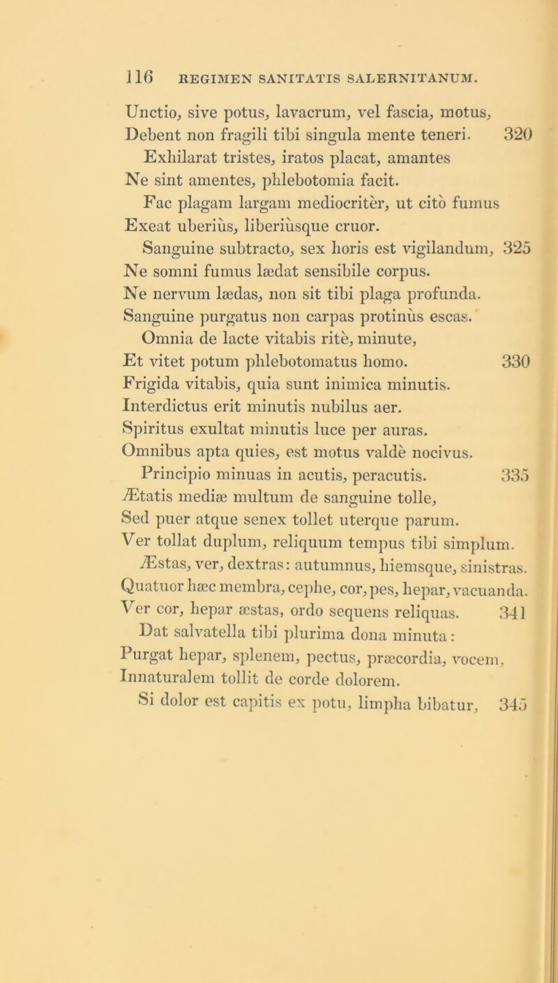 Uiictio^ sive potus^ lavacrum, vel fascia, motus, Debent non fragili tibi singula inente teneri. 320 Exliilarat tristes, iratos placat, amantes Ne sint amentes, plilebotomia facit. Fac plagam largam mediocriter, ut citb fain us Exeat uberius, liberiusque cruor. Sanguine subtracto, sex horis est vigilandum, 325 Ne somni fumus laedat sensibile corpus. Ne nervum laedas, non sit tibi plaga profunda. Sanguine purgatus non carpas protinus escas. Omnia de lacte vitabis rite, minute, Et vitet potum pblebotomatus homo. 330 Frigida vitabis, quia sunt inimica minutis. Interdictus erit minutis nubilus aer. vSpiritus exultat minutis luce per auras. Omnibus apta quies, est motus valde nocivus. Principio minuas in acutis, peracutis. 335 -/Etatis mediae multum de sanguine tolle, Sed puer atque senex toilet uterque parum. Ver tollat duplum, reliquum tempus tibi simplum. iEstas, ver, dextras: autumnus, biemsque, sinistras. Quatuor haec membra, cepiie, cor, pes, hepar, vacuanda. Ver cor, hepar acstas, ordo sequens reliquas. 341 Dat salvatella tibi plurima dona minuta: Purgat hepar, splenem, pectus, praccordia, vocem, Innaturalem tollit de corde dolorem. Si dolor est capitis ex potu, limpha bibatur, 345