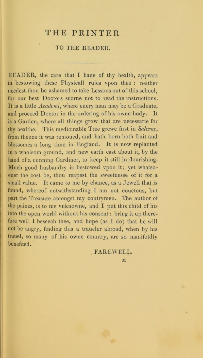 THE PRINTER TO THE READER. READER, the care that I haue of thy health, appears in bestowing these Physicall rules vpon thee : neither needest thou be ashamed to take Lessons out of this school, for our best Doctors scorne not to read the instructions. It is a little Academi, where euery man may be a Graduate, and proceed Doctor in the ordering of his owne body. It is a Garden, where all things grow that are necessarie for thy healthe. This medicinable Tree grewe first in Salerne, from thence it was remoued, and hath born both fruit and blossomes a long time in England. It is now replanted in a wholsom ground, and new earth cast about it, by the hand of a cunning Gardiner, to keep it still in flourishing. Much good husbandry is bestowed vpon it; yet whatso- euer the cost be, thou reapest the sweetnesse of it for a small value. It came to me by chance, as a Jewell that is found, whereof notwithstanding I am not couetous, but part the Treasure amongst my contrymen. The author of the paines, is to me vnknowne, and I put this child of his into the open world without his consent: bring it up tliere- fore well I beseech thee, and hope (as I do) that he will not be angry, finding this a traueler abroad, when by his trauel, so many of his owne country, are so manifoldly benefited. FAREWELL. M