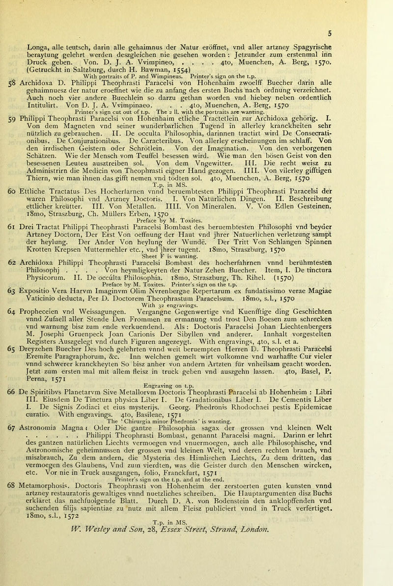Longa, alle teutsch, darin alle gehaimnus der Natur eroffnet, vnd aller artzney Spagyrische beraytung gelehrt werden deszgleichen nie gesehen worden : Jetzunder zum erstenmal inn Druck geben. Von. D. J. A. Vvimpineo, .... 4to, Muenchen, A. Berg, 1570. (Getruckht in Saltzburg, durch H. Bawman, 1554) With portraits of P. and Wimpineus. Printer’s sign on the t.p. 58 Archidoxa D. Philippi Theophrasti Paracelsi von Hohenhaim zwoelff Buecher darin alle gehaimnuesz der natur eroeffnet wie die zu anfang des ersten Buchs nach ordnung verzeichnet. Auch noch vier andere Buechlein so darzu gethan worden vnd hiebey neben ordentlich Intitulirt. Von D. J. A. Vvimpinaeo. . . 4to, Muenchen, A. Berg, 1570 Printer’s sign cut out of t.p. The 2 11. with the portraits are wanting. 59 Philippi Theophrasti Paracelsi von Hohenhaim etliche Tractetlein zur Archidoxa gehorig. I. Von dem Magneten vnd seiner wunderbarlichen Tugend in allerley kranckheiten sehr ntitzlich zu gebrauchen. II. De occulta Philosophia, darinnen tractirt wird De Consecrati- onibus. De Conjurationibus. De Caracteribus. Von allerley erscheinungen im schlafif. Von den irrdischen Geistern oder Schrotlein. Von der Imagination. Von den verborgenen Schatzen. Wie der Mensch vom Teuffel besessen wird. Wie man den bosen Geist von den besessenen Leuteu ausztreiben sol. Von dem Vngewitter. III. Die recht weisz zu Administrirn die Medicin von Theophrasti eigner Hand gezogen. IIII. Von vilerley gifftigen Thiern, wie man ihnen das gifft nemen vnd todten sol. 4to, Muenchen, A. Berg, 1570 T.p. in MS. 60 Ettliche Tractatus Des Hocherfarnen vnnd beruembtesten Philippi Theophrasti Paracelsi der waren Philosophi vnd Artzney Doctoris. I. Von Natlirlichen Dingen. II. Beschreibung ettlicher kreiitter. III. Von Metallen. IllI. Von Mineralen. V. Von Edlen Gesteinen. l8mo, Straszburg, Ch. Mullers Erben, 1570 Preface by M. Toxites. 61 Drei Tractat Philippi Theophrasti Paracelsi Bombast des beruembtesten Philosophi vnd beyaer Artzney Doctorn, Der Erst Von oeffnung der Haut vnd jhrer Natuerlichen verletzung sampt der heylung. Der Ander Von heylung der Wunde. Der Tritt Von Schlangen Spinnen Krotten Krepsen Muttermehler etc., vnd jhrer tugent. l8mo, Straszburg, 1570 Sheet F is wanting. 62 Archidoxa Philippi Theophrasti Paracelsi Bombast des hocherfahrnen vnnd beriihmtesten Philosophj .... Von heymligkeyten der Natur Zehen Buecher. Item, I. De tinctura Physicorum. II. De occulta Philosophia. i8mo, Straszburg, Th. Rihel. (1570) Preface by M. Toxites. Printer’s sign on the t.p. 63 Expositio Vera Harvm Imaginvm Olim Nvrenbergae Repertarum ex fundatissimo verae Magiae Vaticinio deducta, Per D. Doctorem Theophrastum Paracelsum. l8mo, s.l., 1570 With 32 engravings. 64 Propheceien vnd Weissagungen. Vergangne Gegenwertige vnd Kuenfftige ding Geschichten vnnd Zufaell aller Stende Den Frommen zu ermanung vnd trost Den Boesen zum schrecken vnd warnung bisz zum ende verkuendend. Als : Doctoris Paracelsi Johan Liechtenbergers M. Josephi Gruenpeck Joan Carionis Der Sibyllen vnd anderer. Innhalt vorgestelten Registers Auszgelegt vnd durch Figuren angezeygt. With engravings, 4to, s.l. et a. 65 Dreyzehen Buecher Des hoch gelehrten vnnd weit beruempten Herren D. Theophrasti Paracelsi Eremite Paragraphorum, &c. Inn welchen gemelt wirt volkomne vnd warhaffte Cur vieler vnnd schwerer kranckheyten So bisz anher von andern Artzten fur vnheilsam geacht worden. Jetzt zum ersten mal mit allem fleisz in truck geben vnd auszgehn lassen. 4to, Basel, P. Perna, 1571 Engraving on t.p. 66 De Spiritibvs Planetarvm Sive Metallorvm Doctoris Theophrasti Paracelsi ab Hohenheim : Libri III. Eiusdem De Tinctura physica Liber I. De Gradationibus Liber I. De Cementis Liber I. De Signis Zodiaci et eius mysterijs. Georg. Phedronis Rhodochaei pestis Epidemicae curatio. With engravings. 4to, Basileae, 1571 The ‘ Chirurgia minor Phedronis’ is wanting. 67 Astronomia Magna t Oder Die gantze Philosophia sagax der grossen vnd kleinen Welt Philippi Theophrasti Bombast, genannt Paracelsi magni. Darinn er lehrt des gantzen natlirlichen Liechts vermoegen vnd vnuermoegen, auch alle Philosophische, vnd Astronomische geheimnussen der grossen vnd kleinen Welt, vnd deren rechten brauch, vnd miszbrauch, Zu dem andern, die Mysteria des Himlischen Liechts, Zu dem dritten, das vermoegen des Glaubens, Vnd zum vierdten, was die Geister durch den Menschen wircken, etc. Vor nie in Truck auszgangen, folio, Franckfurt, 1571 Printer’s sign on the t.p. and at the end. 68 Metamorphosis. Doctoris Theophrasti von Hohenheim der zerstoerten guten kunsten vnnd artzney restauratoris gewaltiges vnnd nuetzliches schreiben. Die Hauptargumenten disz Buchs erklaret das nachfuolgende Blatt. Durch D. A. von Bodenstein den anklopfifenden vnd suchenden filijs sapientiae zu nutz mit allem Fleisz publiciert vnnd in Truck verfertiget. i8mo, s.l., 1572 T.p. in MS.