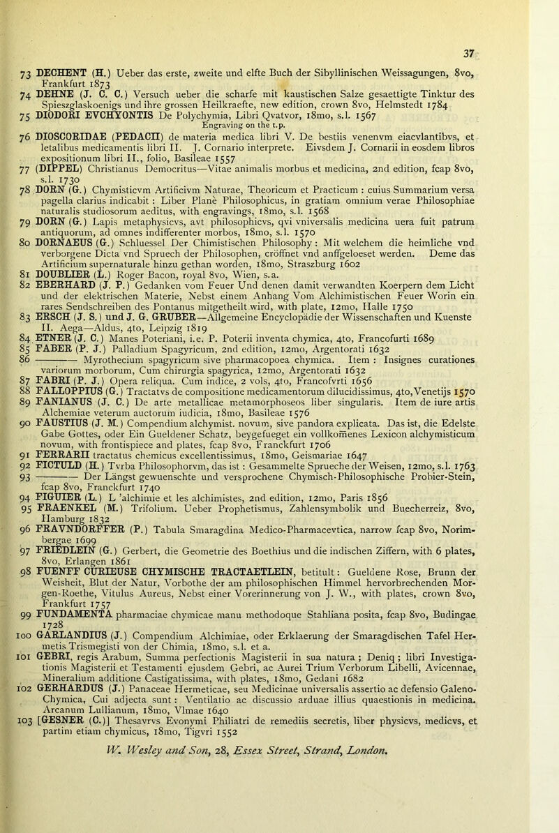 73 DECHENT (H.) Ueber das erste, zweite und elfte Buch der Sibyllinischen Weissagungen, 8vo, Frankfurt 1873 74 DEHNE (J. C. C.) Versuch ueber die scharfe mit kaustischen Salze gesaettigte Tinktur des Spieszglaskoenigs und ihre grossen Heilkraefte, new edition, crown 8vo, Helmstedt 1784 75 DIODORI EVCHYONTIS De Polychymia, Libri Qvatvor, i8mo, s.l. 1567 Engraving on the t.p. 76 DIOSCORIDAE (PEDACEI) de materia medica libri V. De bestiis venenvm eiacvlantibvs, et letalibus medicamentis libri II. J. Cornario interprete. Eivsdem J. Cornarii in eosdem libros expositionum libri II., folio, Basileae 1557 77 (DIPPEL) Christianus Democritus—Vitae animalis morbus et medicina, 2nd edition, fcap 8vo, s.l. 1730 78 DORN (G.) Chymisticvm Artificivm Naturae, Theoricum et Practicum : cuius Summarium versa pagella clarius indicabit : Liber Plane Philosophicus, in gratiam omnium verae Philosophiae naturalis studiosorum aeditus, with engravings, l8mo, s.l. 1568 79 DORN (G.) Lapis metaphysicvs, avt philosophicvs, qvi vniversalis medicina uera fuit patrum antiquorum, ad omnes indifferenter morbos, l8mo, s.l. 1570 80 DORNAEUS (G.) Schluessel Der Chimistischen Philosophy: Mit welchem die heimliche vnd verborgene Dicta vnd Spruech der Philosophen, croffnet vnd anffgeloeset werden. Deme das Artificium supernaturale hinzu gethan worden, l8mo, Straszburg 1602 81 DOUBLIER (L.) Roger Bacon, royal 8vo, Wien, s.a. 82 EBERHARD (J. P.) Gedanken vom Feuer Und denen damit verwandten Koerpern dem Licht und der elektrischen Materie, Nebst einem Anhang Vom Alchimistischen Feuer Worin ein rares Sendschreiben des Pontanus mitgetheilt wird, with plate, I2mo, Plalle 1750 83 ERSCH (J. S.) und J. G. GRUBER—Allgemeine Encyclopadie der Wissenschaften und Kuenste II. Aega—Aldus, 4to, Leipzig 1819 84 ETNER (J. C.) Manes Poteriani, i.e. P. Poterii inventa chymica, 4to, Francofurti 1689 85 FABER (P. J.) Palladium Spagyricum, 2nd edition, l2mo, Argentorati 1632 86 Myrothecium spagyricum sive pharmacopoea chymica. Item : Insignes curationes variorum morborum, Cum chirurgia spagyrica, l2mo, Argentorati 1632 87 FABRI (P. J.) Opera reliqua. Cum indice, 2 vols, 4to, Francofvrti 1656 88 FALLOPPIUS (G.) Tractatvs de compositione medicamentorum dilucidissimus, 4to,Venetijs 1570 89 FANIANUS (J. C.) De arte metallicae metamorphoseos liber singularis. Item de iure artis Alchemiae veterum auctorum iudicia, l8mo, Basileae 1576 90 FAUSTIUS (J. M.) Compendium alchymist. novum, sive pandora explicata. Das ist, die Edelste Gabe Gottes, oder Ein Gueldener Schatz, beygefueget ein vollkomenes Lexicon alchymisticum novum, with frontispiece and plates, fcap 8vo, Franckfurt 1706 91 FERRARI! tractatus chemicus excellentissimus, l8mo, Geismariae 1647 92 FICTULD (H.) Tvrba Philosophorvm, das ist: Gesammelte Sprueche der Weisen, l2mo, s.l. 1763 93 Der Langst gewuenschte und versprochene Chymisch-Philosophische Probier-Stein, fcap 8vo, Franckfurt 1740 94 FIGUIER (L.) L ’alchimie et les alchimistes, 2nd edition, i2mo, Paris 1856 95 FRAENKEL (M.) Trifolium. Ueber Prophetismus, Zahlensymbolik und Buecherreiz, 8vo, Hamburg 1832 96 FRAVNDORFFER (P.) Tabula Smaragdina Medico-Pharmacevtica, narrow fcap 8vo, Norim- bergae 1699 97 FRIEDLEIN (G.) Gerbert, die Geometrie des Boethius und die indischen Ziffern, with 6 plates, 8vo, Erlangen 1861 98 FUENFF CURIEUSE CHYMISCHE TRACTAETLEIN, betitult: Gueldene Rose, Brunn der Weisheit, Blut der Natur, Vorbothe der am philosophischen Himmel hervorbrechenden Mor- gen-Roethe, Vitulus Aureus, Nebst einer Vorerinnerung von J. W., with plates, crown 8vo, Frankfurt 1757 99 FUNDAMENTA pharmaciae chymicae manu methodoque Stahliana posita, fcap 8vo, Budingae 1728 100 GARLANDIUS (J.) Compendium Alchimiae, oder Erklaerung der Smaragdischen Tafel Her- metis Trismegisti von der Chirnia, l8mo, s.l. et a. 101 GEBRI, regis Arabum, Sunima perfectionis Magisterii in sua natura ; Deniq ; libri Investiga- tions Magisterii et Testamenti ejusdem Gebri, ac Aurei Trium Verborum Libelli, Avicennae, Mineralium additione Castigatissima, with plates, i8mo, Gedani 1682 102 GERHARDUS (J.) Panaceae Hermeticae, seu Medicinae universalis assertio ac defensio Galeno- Chymica, Cui adjecta sunt : Ventilatio ac discussio arduae illius quaestionis in medicina. Arcanum Lullianum, l8mo, Vlmae 1640 103 [GESNER (C.)] Thesavrvs Evonymi Philiatri de remediis secretis, liber physicvs, medicvs, et partim etiam chymicus, l8mo, Tigvri 1552
