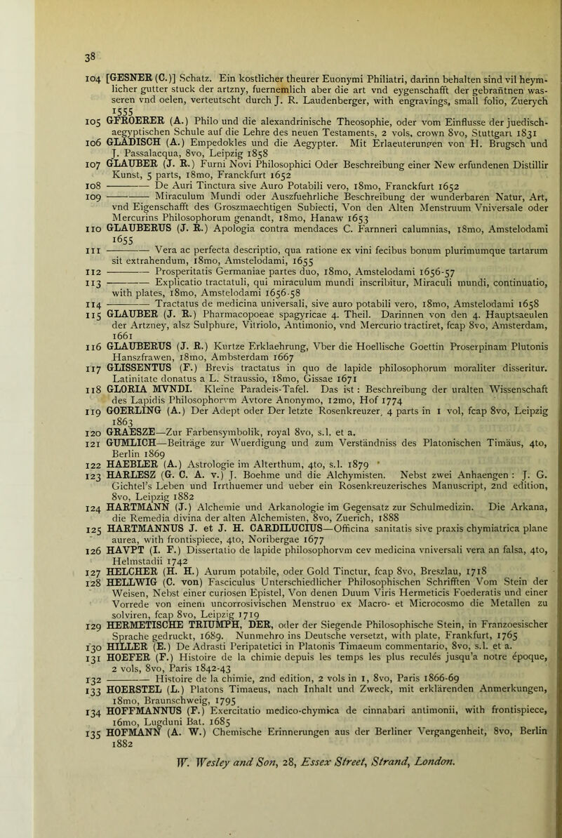 104 [GESNER (C.)] Schatz. Ein kostlicher theurer Euonymi Philiatri, darinn behalten sind vil heym- licher gutter stuck der artzny, fuernemlich aber die art vnd eygenschafft der gebrantnen was- seren vnd oelen, verteutscht durch J. R. Laudenberger, with engravings, small folio, Zuerych 1555 105 GFROERER (A.) Philo und die alexandrinische Theosophie, oder vom Einflusse der juedisch- aegyptischen Schule auf die Lehre des neuen Testaments, 2 vols, crown Svo, Stuttgart 1831 106 GLADISCH (A.) Empedokles und die Aegypter. Mit Erlaeuterunpen von PI. Brugsch und J. Passalacqua, 8vo, Leipzig 1858 107 GLAUBER (J. R.) Furni Novi Philosophici Oder Beschreibung einer New erfundenen Distillir Kunst, 5 parts, i8mo, Franckfurt 1652 108 De Auri Tinctura sive Auro Potabili vero, i8mo, Franckfurt 1652 109 Miraculum Mundi oder Auszfuehrliche Beschreibung der wunderbaren Natur, Art, vnd Eigenschafift des Groszmaechtigen Subiecti, Von den Alten Menstruum Vniversale oder Mercurins Philosophorum genandt, l8mo, Hanaw 1653 no GLAUBERUS (J. R.) Apologia contra mendaces C. Farnneri calumnias, i8mo, Amstelodami i655 in Vera ac perfecta descriptio, qua ratione ex vini fecibus bonum plurimumque tartarum sit extrahendum, l8mo, Amstelodami, 1655 112 Prosperitatis Germaniae partes duo, i8mo, Amstelodami 1656-57 113 — — Explicatio tractatuli, qui miraculum mundi inscribitur, Miraculi mundi, continuatio, with plates, l8mo, Amstelodami 1656-58 114 Tractatus de medicina universali, sive auro potabili vero, l8mo, Amstelodami 1658 115 GLAUBER (J. R.) Pharmacopoeae spagyricae 4. Theil. Darinnen von den 4. Hauptsaeulen der Artzney, alsz Sulphure, Vitriolo, Antimonio, vnd Mercurio tractiret, fcap Svo, Amsterdam, 1661 116 GLAUBERUS (J. R.) Kurtze Erklaehrung, Vber die Hoellische Goettin Proserpinam Plutonis Hanszfrawen, l8mo, Ambsterdam 1667 117 GLISSENTUS (F.) Brevis tractatus in quo de lapide philosophorum moraliter disseritur. Latinitatc donatus a L. Straussio, l8mo, Gissae 1671 118 GLORLA MVNDI. Kleine Paradeis-Tafel. Das ist : Beschreibung der uralten Wissenschaft des Lapidis Philosophorvm Avtore Anonymo, i2mo, Plof 1774 119 GOERLING (A.) Der Adept oder Der letzte Rosenkreuzer 4 parts in 1 vol, fcap 8vo, Leipzig 1863 120 GRAESZE—Zur Farbensymbolik, royal Svo, s.l. et a. 121 GUMLICH—Beitrage zur Wuerdigung und zum Verstandniss des Platonischen Tim'aus, 4to, Berlin 1869 122 HAEBLER (A.) Astrologie im Alterthum, 4to, s.l. 1879 * 123 HARLESZ (G. C. A. v.) J. Boehme und die Alchymisten. Nebst zwei Anhaengen : J. G. Gichtel’s Leben und Irrthuemer und ueber ein Rosenkreuzerisches Manuscript, 2nd edition, 8vo, Leipzig 1882 124 HARTMANN (J.) Alchemie und Arkanologie im Gegensatz zur Schulmedizin. Die Arkana, die Remedia divina der alten Alchemisten, 8vo, Zuerich, 1888 125 HARTMANNUS J. et J. H. CARDILUCIUS—Officina sanitatis sive praxis chymiatrica plane aurea, with frontispiece, 4to, Noribergae 1677 126 HAVPT (I. F.) Dissertatio de lapide philosophorvm cev medicina vniversali vera an falsa, 4to, Helmstadii 1742 127 HELCHER (H. H.) Aurum potabile, oder Gold Tinctur, fcap 8vo, Breszlau, 1718 128 HELLWIG (C. von) Fasciculus Unterschiedlicher Philosophischen Schrifften Vom Stein der Weisen, Nebst einer curiosen Fpistel, Von denen Duum Viris Hermeticis Foederatis und einer Vorrede von einem uncorrosiviscben Menstruo ex Macro- et Microcosmo die Metallen zu solviren, fcap 8vo, Leipzig 1719 129 HERMETISCHE TRIUMPH, DER, oder der Siegende Philosophische Stein, in Franzoesischer Sprache gedruckt, 1689. Nunmehro ins Deutsche versetzt, with plate, Frankfurt, 1765 130 HILLER (E.) De Adrasti Peripatetici in Platonis Timaeum commentario, 8vo, s.l. et a. 131 HOEFER (F.) Histoire de la chimie depuis les temps les plus recules jusqu’a notre epoque, 2 vols, 8vo, Paris 1842-43 132 Histoire de la chimie, 2nd edition, 2 vols in 1, 8vo, Paris 1866-69 133 HOERSTEL (L.) Platons Timaeus, nach Inhalt und Zweck, mit erklarenden Anmerkungen, l8mo, Braunschweig, 1795 134 HOFFMANNUS (F.) Exercitatio medico-chymica de cinnabari antimonii, with frontispiece, i6mo, Lugduni Bat. 1685 135 HOFMANN (A. W.) Chemische Erinnerungen aus der Berliner Vergangenheit, 8vo, Berlin 1882