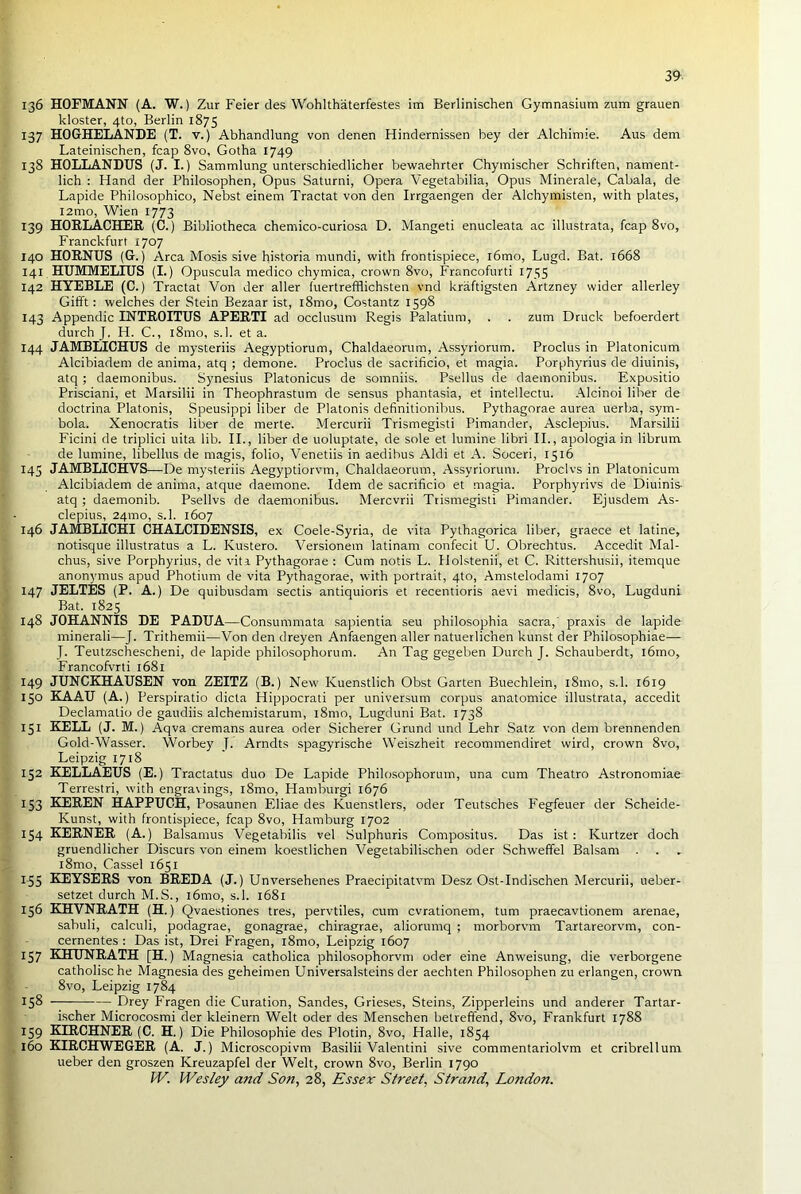 136 HOFMANN (A. W.) Zur Feier des Wohlthaterfestes im Berlinischen Gymnasium zum grauen kloster, 4to, Berlin 1875 137 HOGHELANDE (T. v.) Abhandlung von denen Hindernissen bey der Alchimie. Aus dem Lateinischen, fcap 8vo, Gotha 1749 138 HOLLANDUS (J. I.) Sammlung unterschiedlicher bewaehrter Chymischer Schriften, nament- lich : Hand der Philosophen, Opus Saturni, Opera Vegetabilia, Opus Minerale, Cabala, de Lapide Philosophico, Nebst einem Tractat von den Irrgaengen der Alchymisten, with plates, I2mo, Wien 1773 139 HORLACHER (C.) Bibliotheca chemico-curiosa D. Mangeti enucleata ac illustrata, fcap 8vo, Franckfurt 1707 140 HORNUS (G.) Area Mosis sive historia mundi, with frontispiece, l6mo, Lugd. Bat. 1668 141 HUMMELIUS (I.) Opuscula medico chymica, crown 8vo, Francofurti 1755 142 HYEBLE (C.) Tractat Von der aller fuertrefflichsten vnd kriiftigsten Artzney wider allerley Gifft: welches der Stein Bezaar ist, l8mo, Costantz 1598 143 Appendic INTROITUS APERTI ad occlusum Regis Palatium, . . zum Druck befoerdert durch J. H. C., l8mo, s.l. et a. 144 JAMBlilCHUS de mysteriis Aegyptiorum, Chaldaeorum, Assyriorum. Proclus in Platonicum Alcibiadem de anima, atq ; demone. Proclus de sacrificio, et magia. Porphyrius de diuinis, atq ; daemonibus. Synesius Platonicus de somniis. Psellus de daemonibus. Expositio Prisciani, et Marsilii in Theophrastum de sensus phantasia, et intellectu. Alcinoi liber de doctrina Platonis, Speusippi liber de Platonis definitionibus. Pythagorae aurea uerba, sym- bola. Xenocratis liber de merte. Mercurii Trismegisti Pimander, Asclepius. Marsilii Ficini de triplici uita lib. II., liber de uoluptate, de sole et lumine libri II., apologia in librum de lumine, libellus de magis, folio, Venetiis in aedibus Aldi et A. Soceri, 1516 145 JAMBLICHVS—De mysteriis Aegyptiorvm, Chaldaeorum, Assyriorum. Proclvs in Platonicum Alcibiadem de anima, atque daemone. Idem de sacrificio et magia. Porphyrivs de Diuinis- atq ; daemonib. Psellvs de daemonibus. Mercvrii Trismegisti Pimander. Ejusdem As- clepius, 24mo, s.l. 1607 146 JAMBLICHI CHALCIDENSIS, ex Coele-Syria, de vita Pythagorica liber, graece et latine, notisque illustratus a L. Kustero. Versionem latinam confecit U. Obrechtus. Accedit Mal- chus, sive Porphyrius, de vita Pythagorae : Cum notis L. Holstenii, et C. Rittershusii, itemque anonymus apud Photium de vita Pythagorae, with portrait, 4to, Amstelodami 1707 147 JELTES (P. A.) De quibusdam sectis antiquioris et recentioris aevi medicis, 8vo, Lugduni Bat. 1825 148 JOHANNIS DE PADUA—Consummata sapientia seu philosophia sacra,' praxis de lapide minerali—J. Trithemii—Von den dreyen Anfaengen aller natuerlic'nen kunst der Philosophiae— J. Teutzschescheni, de lapide philosophorum. An Tag gegeben Durch J. Schauberdt, l6mo, Francofvrti 1681 149 JUNCKHAUSEN von ZEITZ (B.) New' Kuenstlich Obst Garten Buechlein, 181110, s.l. 1619 150 KAAU (A.) Perspiratio dicta Hippocrati per universum corpus anatomice illustrata, accedit Declamatio de gaudiis alchemistarum, l8mo, Lugduni Bat. 1738 151 KELL (J. M.) Aqva cremans aurea oder Sicherer Grund und Lehr Satz von dem brennenden Gold-Wasser. Worbey T. Arndts spagyrische Weiszheit recommendiret wird, crown 8vo, Leipzig 1718 152 KELLAEUS (E.) Tractatus duo De Lapide Philosophorum, una cum Theatro Astronomiae Terrestri, with engravings, 181110, Hamburgi 1676 153 KEREN HAPPUCH, Posaunen Eliae des Kuenstlers, oder Teutsches Fegfeuer der Scheide- Kunst, with frontispiece, fcap 8vo, Hamburg 1702 154 KERNER (A.) Balsamus Vegetabilis vel Sulphuris Compositus. Das ist: Kurtzer doch gruendlicher Discurs von einem koestlichen Vegetabilischen oder Schweffel Balsam l8mo, Cassel 1651 1-55 KEYSERS von BREDA (J.) Unversehenes Praecipitatvm Desz Ost-Indischen Mercurii, ueber- setzet durch M.S., i6mo, s.l. 1681 156 KHVNRATH (H.) Qvaestiones tres, pervtiles, cum cvrationem, turn praecavtionem arenae, sabuli, calculi, podagrae, gonagrae, chiragrae, aliorumq ; morborvm Tartareorvm, con- cernentes : Das ist, Drei Fragen, l8mo, Leipzig 1607 157 KHUNRATH [H.) Magnesia catholica philosophorvm oder eine Anw'eisung, die verborgene catholische Magnesia des geheimen Universalsteins der aechten Philosophen zu erlangen, crown 8vo, Leipzig 1784 158 Drey Fragen die Curation, Sandes, Grieses, Steins, Zipperleins und anderer Tartar- ischer Microcosmi der kleinern Welt oder des Menschen betreffend, 8vo, Frankfurt 1788 159 KIRCHNER (C. H.) Die Philosophie des Plotin, 8vo, Halle, 1854 160 KIRCHWEGER (A. J.) Microscopivm Basilii Valentini sive commentariolvm et cribrellum ueber den groszen Kreuzapfel der Welt, crown 8vo, Berlin 1790