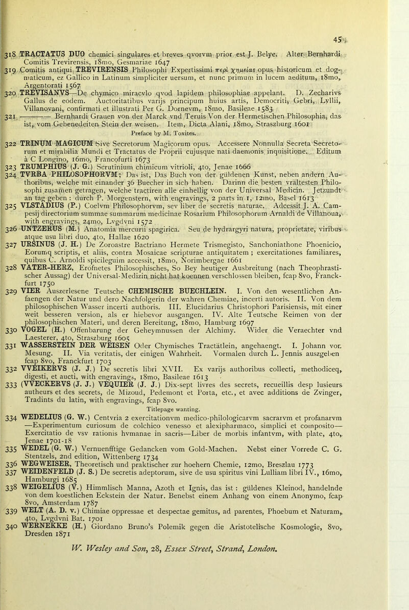 4S* 318 TRACTATUS DUO chemici singulares et breves qvorvm prior est J. Belye. Alter Bemhardi Comitis Trevirensis, i8mo, Gesmariae 1647 319 Comitis antiqui. TREVIRENSIS Philosophi Expertissimi 7repl xpaas opus historicum et dog-i maticum, ez Gallico in Latinum simpliciter uersum, et nunc primum in lucem aeditum, l8mo,, Argentorati 1567 320 TREVISANVS—De chymico miracvlo qvod lapidem philosophiae appelant. D. Zecharivs Gallus de eodem. Auctoritatibus varijs principum huius artis, Democritij Gebri, Lyllii, Villanovani, confirmati et illustrati Per G. Dornevm, l8mo, Basileae 1583. 321 ■—; j— Bemhardi Grauen von der March vr)d Teruis Von der Hermetischen Philosophia. das- ist, vom Gebenedeiten Stein der weisen. Item, Dicta Alani, j8mo, Straszburg 1601 Preface by M. Toxites. 322 TRINUM MAGICUM Sive Secretorum Magicorum opus. Accessere Nonnulla Secreta Secreto- rum et mirabilia Mundi et Tractatus de Proprii cujusque nati daemonis, inquisitione. Editum a C Longino, l6mo, Francofurti 1673 323 TRUMPHIUS (J. G.) Scrutinium chimicum vitrioli, 4to, Jenae 1666 324 TVRBA PHILOSOPHORVM; Das ist, Das Buch von der giildenen Kunst, neben andern Au- thoribus, welche mit einander 36 Buecher in sich haben. Darinn die besten vraltesten Philo- sophi zusafrien getragen, welche tractiren alle einhellig von der Universal Medicin. Jetzundt an tag geben : durch P. Morgenstern, with engravings, 2 parts in 1, l2ino, Basel 1613 325 VLSTADIUS (P.) Coelvm Philosophorvm, sev liber de secretis naturae. Adcessit J. A. Cam- pesij directorium summae summarum medicinae Rosarium Philosophorum Arnaldi de Villanoua, with engravings, 24010, Lvgdvni 1572 326 UNTZERUS (M.) Anatomia mercurii spagirica. Seu de hydrargyri natura, proprietate, viribus atque usu libri duo, 4to, Hallae 1620 327 URSINUS (J. H.) De Zoroastre Bactriano Plermete Trismegisto, Sanchoniathone Phoenicio, Eorumq scriptis, et aliis, contra Mosaicae scripturae antiquitatem ; exercitationes familiares, quibus C. Arnoldi spicileguim accessit, l8mo, Norimbergae 1661 328 VATER-HERZ, Erofnetes Philosophisches, So Bey heutiger Ausbreitung (nach Theophrasti- scher Aussag) der Universal-Medizin nicht hat koennen verschlossen bleiben, fcap 8vo, Eranck- furt 1750 329 VIER Auszerlesene Teutsche CHEMISCHE BUECHLEIN. I. Von den wesentlichen An- faengen der Natur und dero Nachfolgerin der wahren Chemiae, incerti autoris. II. Von dem philosophischen Wasser incerti authoris. III. Elucidarius Christophori Parisiensis, mit einer weit besseren version, als er hiebevor ausgangen. IV. Alte Teutsche Reimen von der philosophischen Materi, und deren Bereitung, l8mo, Hamburg 1697 330 VOGEL (H.) Offenbarung der Geheymnussen der Alchimy. Wider die Veraechter vnd Eaesterer, 4to, Straszburg 1605 331 WASSERSTEIN DER WEISEN Oder Chymisches Tractatlein, angehaengt. I. Johann vor. Mesung. II. Via veritatis, der einigen Wahrheit. Vormalen durch L. Jennis auszgeben fcap 8vo, Franckfurt 1703 332 VVELKERVS (J. J.) De secretis libri XVII. Ex varijs authoribus collecti, methodiceq, digesti, et aucti, with engravings, l8mo, Basileae 1613 333 (VVECKERVS (J. J.) VEQUIER (J. J.) Dix-sept livres des secrets, recueillis desp lusieurs autheurs et des secrets, de Mizoud, Pedemont et Porta, etc., et avec additions de Zvinger, Tradints du latin, with engravings, fcap 8vo. Titlepage wanting. 334 WEDELIUS (G. W.) Centvria 2 exercitationvm medico-philologicarvm sacrarvm et profanarvm —Experimentum curiosum de colchico venesso et alexipharmaco, simplici et composito— Exercitatio de vsv rationis hvmanae in sacris—Liber de morbis infantvm, with plate, 4to,. Jenae 1701-18 335 WEDEL (G. W.) Vernuenfftige Gedancken vom Gold-Machen. Nebst einer Vorrede C. G. Stentzels, 2nd edition, Wittenberg 1734 336 WEGWEISER, Theoretisch und praktischer zur hoehern Chemie, i2mo, Breszlau 1773 337 WEIDENFELD (J. S.) De secretis adeptorum, sive de usu spiritus vini Lulliam libri IV., i6mo,. Hamburgi 1685 338 WEIGELIUS (V.) Himmlisch Manna, Azoth et Ignis, das ist: giildenes Kleinod, handelnde von dem koestlichen Eckstein der Natur. Benebst einem Anhang von einem Anonymo, fcap 8vo, Amsterdam 1787 339 WELT (A. D. v.) Chimiae oppressae et despectae gemitus, ad parentes, Phoebum et Naturam,. 4to, Lvgdvni Bat. 1701 340 WERNEKKE (H.) Giordano Bruno’s Polemik gegen die Aristotelische Kosmologie, 8vo,. Dresden 1871