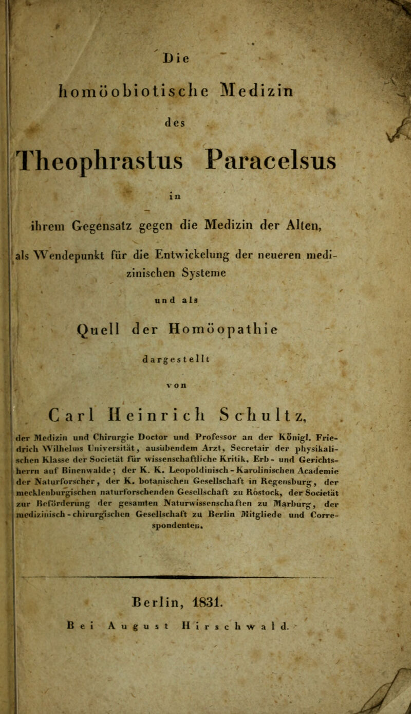 Die . homoobiotisclie Medizin des < Theophrastus Paracelsus ihrem Gegensatz gegen die Medizin der Alten, 'v - ais Wendepunkt fiir die Entwickelung der neueren medi- zlnischen Systeme un d ais j Quell der Homoopathie , dargestellt Cari Heinrich Schultz, der Medizin und Chiriirgie Doctor und Professor an der Konigl. Frie- drich NVilhelms Fniversitat, ausiibendem Arzt, Sccretair der physikali- schen Klasse der Societat fiir wissenschaftliche Kritik, Erb- und Gerichts- herrn auf Binenwalde; der K, K. Leopoldiuisch - Karoliniscben Acadeniie der Nalurforsch.cr, der K. botanischen Gesellschaft in Rejjfensburg, der meckleiibui^schen naturforschenden Gesellschaft zu Rostock, der Societat zur Berdnlerung der gesamten Naturvvissenscliaften zu Marburg, der mediziiiisch - chirurg^schen Gesellschaft zu Rerlin Mitgliede und Oorre- spondenteii. Berlin, 1831. /