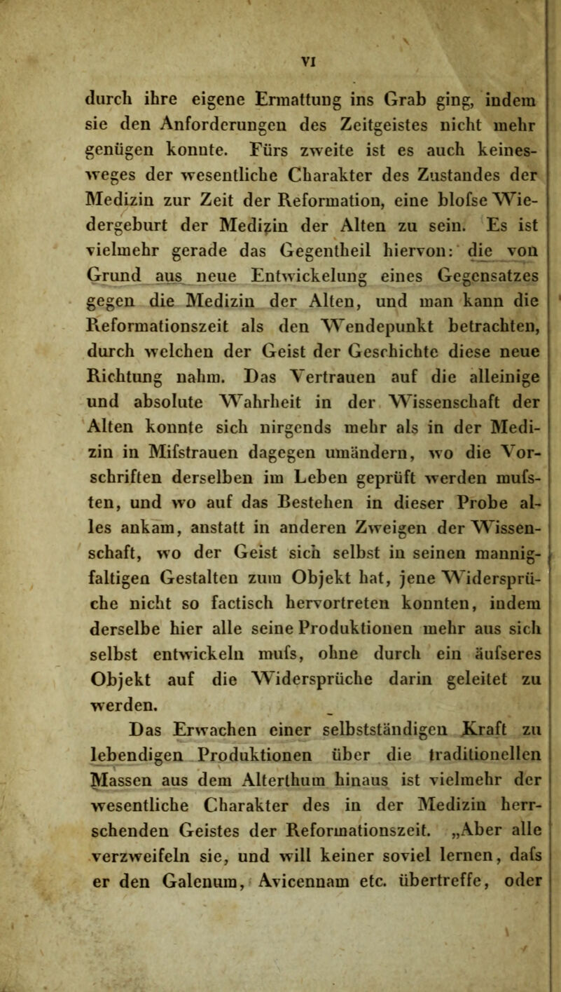 (lurcli ihre eigene Ermattung ins Grab ging, indera sie den AnfordcruDgen des Zeitgeistes nicht inehr geniigen konnte. Fiirs zweite ist es auch keines- >veges der wesentliche Charakter des Zustandes der Medizin zur Zeit der Reformation, eine blofse Wie- dergeburt der Medizin der Alten zu seiii. Es ist vielmehr gerade das Gegentheil hiervon:* die voa Gmnd aus^ neue Enhvickeliing eines Gegensatzes gegen die Medizin der Alten, und man kann die Reformationszeit ais den Wendepunkt betrachten, durch welchen der Geist der Geschichte diese neue Richtung naliin. Das Vertrauen auf die alleinige und absolute Wahrheit in der Wissenschaft der 'Alten konnte sich nirgends mehr ais in der Medi- zin in Mifstrauen dagegen umandern, wo die Vor- schriften derselben im Leben gepriift werden mufs- ten, und wo auf das Bestehen in dieser Probe al- les ankam, anstatt in anderen Zweigen der Wissen- schaft, wo der Geist sich selbst in seinen mannig- faltigen Gestalten ziim Objekt hat, jene Widersprii- che nicht so factisch hervortreten konnten, indem derselbe hier alie seine Produktionen mehr aus sich selbst entwickeln mufs, ohne durch ein aufseres Objekt auf die Widerspriiche darin geleitet zu werden. Das Erwachen einer selbststandigen JCraft zu lebendigen Produktionen iiber die traditionellen Massen aus dem Alterlhum hinaus ist vielmebr der wesentliche Charakter des in der Medizin herr- schenden Geistes der Reformationszeit. „Aber alie •verzweifeln sie, und will keiner soviel lernen, dafs er den Galenum,* Avicennam etc. iibertreffe, oder