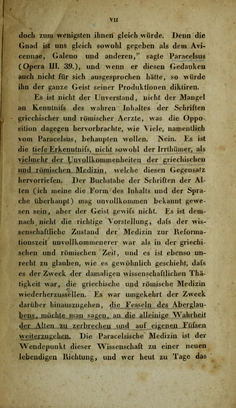 / VII docli zimi wenigsten ihnen gleich wiirtle. Deim die Gnad ist uiis gleich sowohl gegcben ais dem Avi- cemiae, Galeno und anderen,” sagte Paracelsus (Opera 111. 39.), und >venn er diesen Gedankeu aucli nicht fiir sich ausgesprochen hiitte, so wiirdc ihn der ganze Geist seiner Prodiiktionen diktiren. Es ist nicht der Unverstand, nicht der jVIangel an Kennlnifs des wahren Iiihaltes der Schriften gricchischer und rdmischer Aerzte, >vas die Oppo- sition dagegeii hervorbrachte, >\ie Viele, namentlich vom Paracelsus, behaupten >voIlen. Nein. Es ist die tiefe Erkenutnifs, nicht sowohl der Irrthiimer, ais vielmehr der ynvollkommenheiten der griechischen und roniischen Medizin, welche diesen Gegeusatz hervorriefcn. Der Buchstabe der Schriften der Al- len (ich ineine die Eorm des Inhalts und der Spra- che iiberhaupt) inag unvollkommen bekannt gewe- scn sein, aber der Geist ge^vifs nicht. Es ist dein- nach nicht die richtige Vorstellung, dafs der wis- senschaflliche Ziistand der* Medizin zur Reforina- tionszeit unvollkommenerer war ais in der griechi- schen und roniischen Zeit, und es ist ebenso un- recht zii glauben, wie es gewohnlich geschieht, dafs es der Zweck der damaligen wissenschaftlichen Tha- ligkeit war, die griechische und rdmische Medizin wiederherzussellen. Es war umgekehrt der Zweck dariiber hinauszugehen, die Fe^seln des Aberglau- beii^, mochle .nian sagen, an die alleinige Wahrheit <lei—AUen zu zerbrecheii juid auf eigejieji Eiifsen w eit<exzug;ehexi. Die Paracelsische' Medizin ist der Wendcpiinkt dieser Wissenschaft zu einer neuen Icbendigeu llichtung, und wer heut zu Tage das