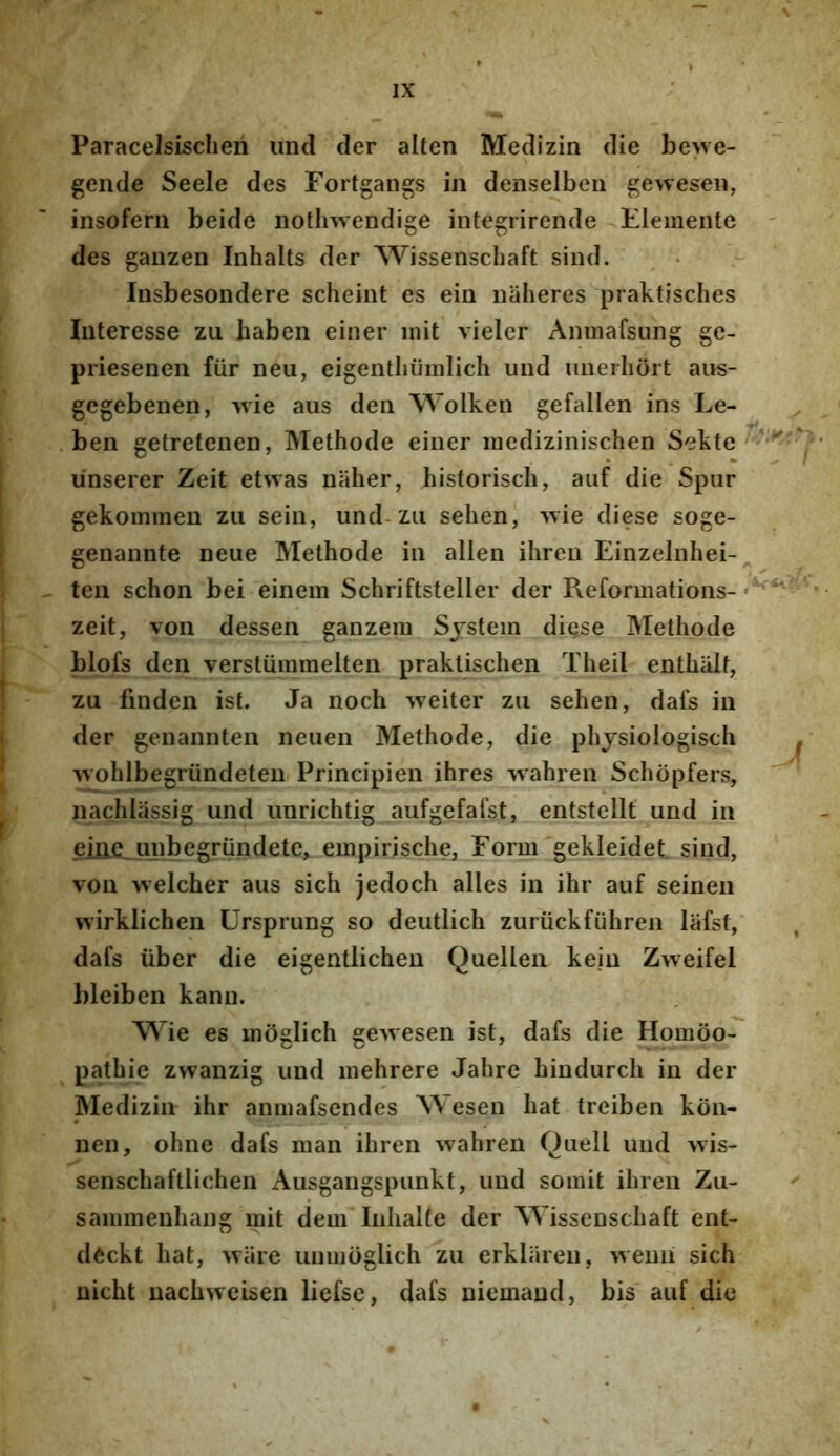 Paracelsischeri unci der alten Medizin die bewe- gende Seele des Fortgangs in denselben gewesen, insofeni beide nothwendige integrirende tlementc des ganzen Inhalts der Wissenschaft sind. Insbesondere scheint es ein naheres praktisches Interesse zu liaben einer init vieler Anmafsung ge- priesenen fiir neu, eigentliiiinlich und iinerliort aus- gcgebenen, wie aus den Wolken gefallen ins Le- ben getretenen, Methode einer inedizinischen Sekte unserer Zeit etwas naher, historiscli, aiif die Spur gekoininen zu sein, und-zu sehen, wie diese soge- genannte neue Methode in allen ihreu Einzelnhei- ten schon bei einem Schriftsteller der Reformations- zeit, von dessen ganzera Sjstein diqse Methode blofs den verstiimmelten praklischen Theil enthalf, zu finden ist. Ja noch weiter zu sehen, dafs in der genannten neuen Methode, die phjsiologisch wohlbegriindeten Principien ihres wahren Schopfers, nachlassig und unrichtig aufgefaist, entstellt und in eiiie.unbegrundete, einpirische, Form gekleidet sind, von welcher aus sich jedoch alles in ihr auf seinen wirklichen Ursprung so deutlich zuriickfiihren lafst, dafs liber die eigentlicheu Quellen kein Zweifel bleiben kann. Wie es moglich ge^vesen ist, dafs die Homoo- pathie zwanzig und mehrere Jahre hindurch in der Medizin ihr aninafsendes Wesen hat treiben kcin- nen, ohne dafs man ihren wahren Quell und wis- senschaftlichen Ausgangspunkt, und soinit ihren Zu- saiimienhang mit dem Iiihalfe der Wissenschaft ent- deckt hat, wiire unmoglich zu erklaren, wenii sich nicht nachweisen liefse, dafs niemand, bis auf die