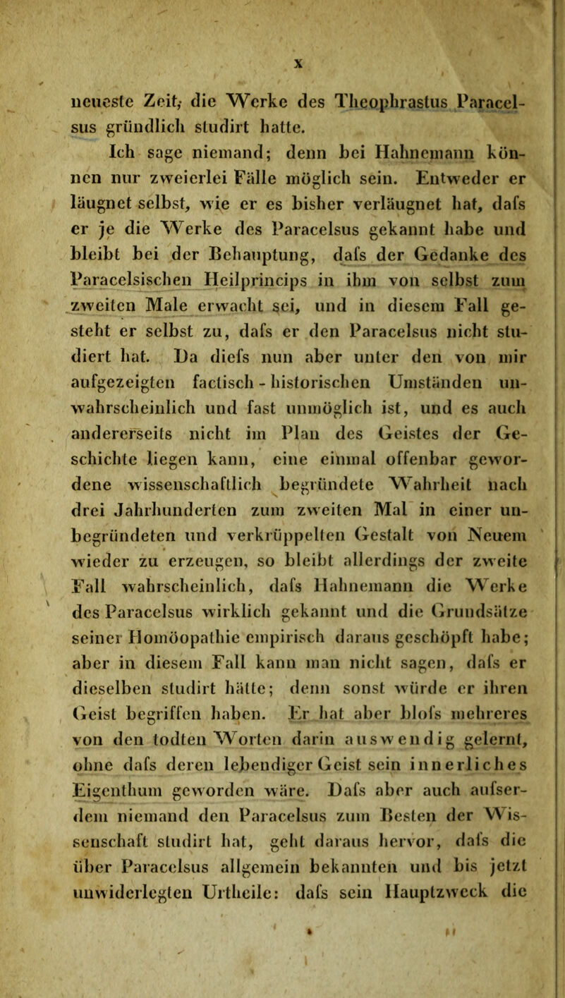 iieiicsle Zcitf die Wcrke des Theophrastus Paraccl- sus ^riindlicli sludirt hatte. Ich sage niemand; denn hei Hahncniaiin kun- iicn nur zweierlei Fiille moglich sein. Eutweder er liiugnet selbst, wie er es bisher verlaugnet hat, dafs er je die Werke des Paracelsus gekaiint habe und bleibt bei der Behanptuiig, dafs der Gedaiike des Paracelsischen Heilprincips in ihm von selbst zum jzweiten Male erwacht sei, und in diescra Fall ge- steht er selbst zu, dafs er den Paracelsus nicht slu- diert hat. Da diefs nun aber unler den von luir aufgezeigten faclisch - historischen Umstanden un- wahrscheinlich und fast uniuoglich ist, und es auch anderefseits nicht iin Plan des Geistes der Ge- schichte liegen kann, eine eininal offenbar gewor- dene wissenschaftlich begrilndete Wahrheit nach drei Jahrhunderten zum zweiten Mal in ciner un- begriindeten und verkriippelten Gestalt von Neuem ‘ wieder zu erzeugen, so bleibt allerdings der zweite Fall wahrscheinlich, dafs Hahnemann die Werke des Paracelsus wirklich gekannt und die Gruudsatze seiner Homoopathie empirisch daraus geschopft habe; aber in diesem Fall kann innn nicht sagen, dafs er dicselben sludirt hatte; denn sonst Aviirde er ihren , Geist begriffon haben. Er hat aber blofs mehreres von den lodten Worton darin auswendig gelernt, ohne dafs deren lebendiger Geist sein innerliches Eigcnthum gewordcn wiire. Dafs aber auch aufser- <lem niemand den Paracelsus zum Besten der Wis- seiischaft sludirt hat, geht daraus hervor, dals dic liber Paracelsus allgemein bekannten und bis jetzl uuwidciiegten Urthcile: dafs sein llauptzivcck dic M