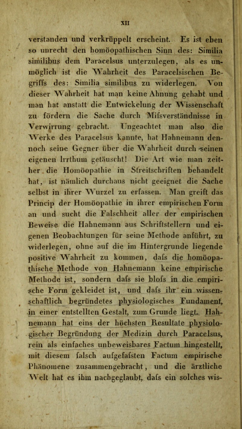 verstanden und verkriippelt crsclieint. Es ist eben so iiiirecht den homoopathischen Siim des: Similia similibus dem Paracelsus unterzulegen, ais es im- moglicli ist die Wahrheit des Paracelsischen Be- griffs des: Similia similibus zu ^viderlegen. Voii dieser W ahrheit hat man keine Ahiiung gehabt und man hat anstatt die Eutwickelung der AVissenschaft zu fordern die Sache diirch 'Mifsverstandnisse iu Verwirrung gebracht. Ungeachlet man also die Werke des Par<acelsus kaiinte, hat Hahnemann den- iioch seine Gegner iiber die Wahrheit durch -seiiien eigcnen Irrthum getausdit! Die Art >vie man zeit- her.die Homoopathie in Streitschriften behandelt hat, ist namlich durchaus nicht geeignet die Sache selbst in ihrer Wurzel zu erfassen. Man greift das Princip der Homoopathie in ihrer empirischen Form an und sucht die Falschheit aller der empirischen Beweise die Hahnemann aus Schriftstellern und ei- genen Beobachtungen fur seine Methode anfiihrt, zu widerlegen, ohne auf die im Hinfergrunde liegende positive Wahrheit zu kommen, dafs die homoopa- thische Methode von Hahnemann keine empirische Methode ist, sondern dafs sie blofs in die empiri- sche Form gekleidet ist, und dafs ihr'ein wissen- schaftlich begriindetes phjsiologisches Fundament, .in einer entstellten Gestalt, zum Gruiide liegt. Hah- nemann hat eins der hochsten Resultate phjsiolo- .gischer Begriindung der Medizin durch Paracelsus, rein ais einfaches unbeweisbares Factum hingestellt, mit diesem falsch aufgefafsten Factum empirische Plianomene zusammengebracht, und die iirztliche Welt hat es ihm nacbgeglaubt, dafs ein solches ^vis- /