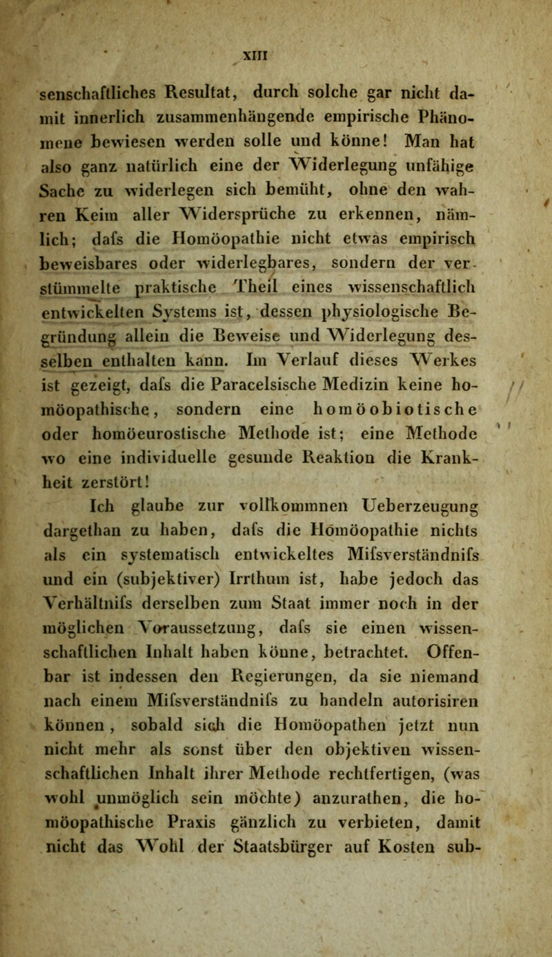 senschaftiiches Resultat, durch solche gar niclit da- mit innerlich zusammeniiaugende empirische Phano- inene bewiesen werden solle und konne! Man hat also ganz naturlich eine der Widerlegung unfahige Sache zu widerlegen sich bemiiht, olme den wah- ren Keiin aller Widerspriiche zu erkennen, nam- - lich; dafs die Homoopathie uicht et>vas empirisch beweisbares oder widerlegbares, sondern der ver- stummelte praktische Theil eines -vvissenschaftlicli enhvickelten Systems ist, dessen physiologisclie Be- g^riindung allein die Beweise und Widerlegung des- selben enthalten kann. Im Verlauf dieses Werkes ist gezeigt, dafs die Paracelsische Medizin keine ho- moopathische, sondern eine homoobiotische oder homoeurostische Methode ist; eine Methode wo eine individuelle gesuiide Reaktion die Krank- heit zerstort! Ich glaube zur vollkommnen Ueberzeugung dargethan zu haben, dafs die Homoopathie nichts ais ein sjstematisch entwickeltes Mifsverstandnifs und ein (subjektiver) Irrthum ist, habe jedoch das Verhaltnifs derselben zum Staat immer noch in der raoglichen Yoraussetzung, dafs sie einen wissen- schafllichen Inhalt haben konne, betrachtet. Offen- bar ist indessen den Rcgierungen, da sie niemand nach einem Mifsverstandnifs zu handeln autorisiren konnen , sobald sicji die Homoopatheii jetzt iiiin nicht mehr ais sonst iiber den objektiven wissen- schaftlichen Inhalt ihrer Methode rechtfertigen, (was vvohl unmoglich sein mochte) anzurathen, die ho-' moopathische Praxis ganzlich zu verbieten, damit nicht das Wohl ,der Staatsbiirger auf Kosten sub-
