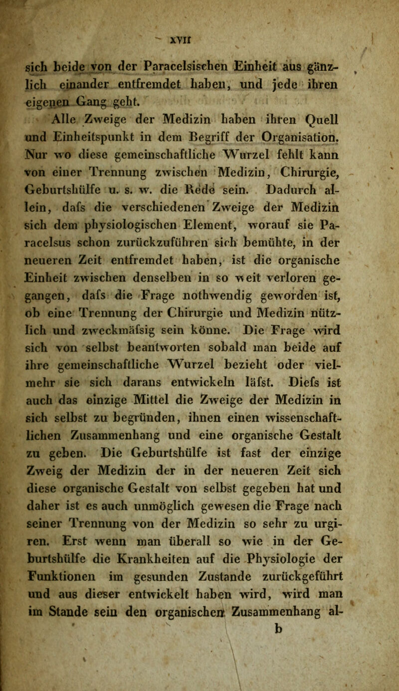 ^ xvir sich beide ypn der Paracelsischen Einheit aus ganz- licli einander entfremdet habeu, und jede ihren eigepen Gang geht. Alie Zweige der Medizin haben ihren Quell und Einheitspunkt in dem Begriff der Organisation. Nur wo diese gemeinschaftliche Wurzel fehlt kann von einer Trennung zwischen Medizin, Chirurgie, Geburtsliulfe u. s. w. die Rede sein. Dadurch al- lein, dafs die verschiedenen Zweige der Medizin sich dem physiologischen Element, worauf sie Pa- racelsus schon zuriickzufiihren' sich bemiihte, in der neueren Zeit entfremdet haben,- ist die organische Einheit zwischen denselben in so weit verloren ge- gangen, dafs die Frage uothwendig geworden isf, ob eine Trennung der Chirurgie und Medizin niitz- lich und zweckmafsig sein kdnne. Die Frage wird sich von selbst beantworten sobald man beide auf ihre gemeinschaftliche Wurzel bezieht oder viel- mehr sie sich darans entwickeln lafst. Diefs ist auch das einzige Mittel die Zweige der Medizin in sich selbst zu begriinden, ihnen einen wissenschaft- lichen Zusammenhang und eine organische Gestalt zu geben. Die Geburtshiilfe ist fast der einzige Zweig der Medizin der in der neueren Zeit sich diese organische Gestalt von selbst gegeben hat und daher ist es auch unmoglich gewesen die Frage nach seiner Trennung von der Medizin so sehr zu urgi- ren. Erst wenn man iiberall so wie in der Ge- burtshiilfe die Krankheiten auf die Physiologie der Funktionen im gesunden Zustande zuriickgefuhrt und aus dieser entwickelt haben wird, wird man im Stande sein den organischert Zusammenhang al- b i