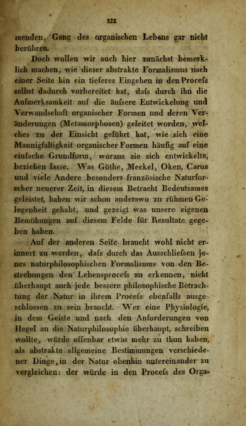mcuden, Gang des organiscKen Lebens gar nicLt beruhren. .  ' ' Doch wollen wir auch hier zunachst bemerk- lich machen, wie dieser abstrakte Formalismus iiach einer Seite hin ein tieferes EiDgehen in denProcefs selbst dadurch vorbereitet hat, dafs durch ihn die Aufmerksamkeit aiif die aufsere Entwickelung- und Verwandschaft organischer Formen und deren Ver- anderungen (Metamorphosen) geleitet worden; vrel- ches zu der Einsicht gefiihrt. bat, v?ie sich eine Mannigfaltigkeit organischer Formen baufig auf eine einfache Grundform, woraus sie sich entwickelte, beziehen lasse. Was Gothe, Meckel, Oken, Carus und viele Andere besonders franzosische Naturfor- scher neuerer Zeit, in diesem Betracht Bedeutsaraes geleistet, haben wir schon anderswo zu ruhmenGe- legenheit gehabt, und gezeigt was unsere eigenen Bemuhuugen auf diesem Felde fiir Resultate gege- ben haben. Auf der anderen Seite braucht wohi nicht er- innert zu werden, dafs durch das Ausschliefsen je- nes naturphilosophisclien Formalismus- von den Be- strebungen den Lebensprocefs zu erkennen, nicht iiberhaupt auch jede bessere philosophische Betrach- tung der Natur in ilirem Procefs ebenfalls ausge ' schlossen zu sein braucht.' ■ Wer eine Physiologie, in dem Geiste und nach den Anforderungen von Hegel an die Naturphilosophie iiberhaupt^ schreiben wollte, wiirde offenbar etwas mehr zu thun haben, ais abstrakte allgemeine Bestimmungen verschiede- ner Dinge.in der Natur obenhin untereinander zu vergleichen: der wiiide iu den Procefs des Orga-