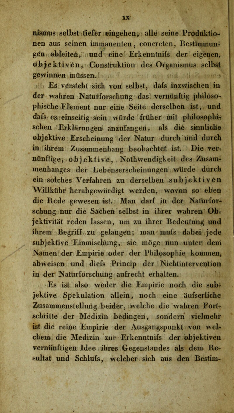 msmus selbst itiefer eingehen, alie seine Prodiiktio- nen aus seinen iinmanenten, concreten, Bestiinmun- gen» ableitefi,'.iund[ eine Erkenntiiifs der eigeiien, ob)ektiv'^n^ Construktion des Organismus selbst gewinnen iniissen.a • ' » ^ E3 v^rsteht sich voii selbst, dafs inzwisclien in der wahren Naturforschung'das. verniiHftig philoso- phische Element nur eine Seite derselbeh ist, und dafs es'cinseitig Sein wiirde fruher mit (pliilosophi-r schen 'Erklarnngen anzufangen, ais die sinnliche objektive Erscheioungder Natur durch‘und durch in iblrem Zusammenhang beobachtet ist. Die ver-r niinftigei objektive,. Nothwendigkeit des Zusam- inenhanges der Lebenserscheinungen wiirde durch ein solches Vepfahren zu derselben subjektiyen Willkiihr herabgewiirdigt wetden, wovon so eben die Rede gewesen ist. * Man darf in der Naturfor- schung nur die Sadien selbst in ihrer wahren Obr jektivitat reden lassen, uin zu ihrer Bedeutung und ihrem 'Begriff/ZU gelangen; man mufs dabei jede subjektive Einmiscliung, sie moge nun .unter deni Namen der Empirie oder der Philosophie kommen, abweisen und diefs Princip der Nichtinterveotion in der Naturforschung aufrecht erhalten.- •Es ist also weder die Empirie noch die sub^ jektive Spekulation allein, noch eine aufserliche Zusammenstellung beider, welche die‘wahren Fort- schHtte der Medizin bedingen, sondern vielmehr ist die reine Empirie der Ausgangspunkt von wel- chem.die Medizin *zur Erkenntnifs der bbjektiven vernunftigen Idee. ihres Gegenstandes ais dem Re- sultat und Schlufs, welcher sich aus den Bestim-