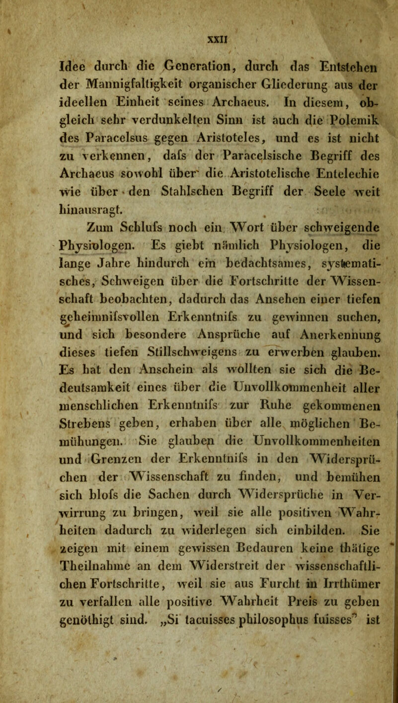 Idee diirch die Gcneration, durch das Eiitstchen der Maiinigfaltigkeit organischer Glicderung aus der ideellen Einheit'scines Archaeiis. In diesem, ob- gleicli sehr verdunkelteii Simi ist aucb die Polemik des Paracelsus gegen Aristoteles, und es ist nicht zu verkennen, dafs der Paracelsische Begriff des Archaeus sbwohl tiber die Aristotelische Entelechie wie liber * den Stahlscben Begriff der Seele vfcit hiuaiisragt. Zum Scblufs noch eiii, Wort iiber schweigende Physiologen. Es giebt iiamlich Physiologen, die lange Jahre hindiirch ein bedachtsaines, systiemati- sches, Schiveigen iiber die Fortscliritte der Wissen- schaft beobachten, dadurch das Ansehen eiuer tiefen gebeiiiinifsvollen Erkenntnifs zu gewimien siichen, und sich besondere Anspriiche auf Anerkennung dieses tiefen Stillschweigeiis zu erwerben glauben. Es hat den Anschein ais wollten sie sich die Be- deutsarakeit eines iiber die Unvollkonimenheit aller menschlichen Erkenntnifs zur Ruhe gekommenen Strebens geben, erhaben iiber alie moglichen Be- miihungeii. Sie glaube^ die Unvollkommenheiten und 'Grenzen der Erkenntnifs in den Widerspru- chen der Wissenschaft zu finden, und bemiihen sich blofs die Sachen durch Widerspriiche in Ver- wirrung zu bringen, weil sie alie positiven Wahrr heiten dadurch zu widerlegen sich einbilden. Sie zeigen mit einem gewissen Bedauren keine thatige Theilnahme an dem Widerstreit der wissenschaftli- chen Fortscliritte, weil sie aus Furcht in Irrthiimer zu verfallen alie positive Wahrheit Preis zu geben genolhigt siiid. „Si tacuisses philosophus fuisses^ ist