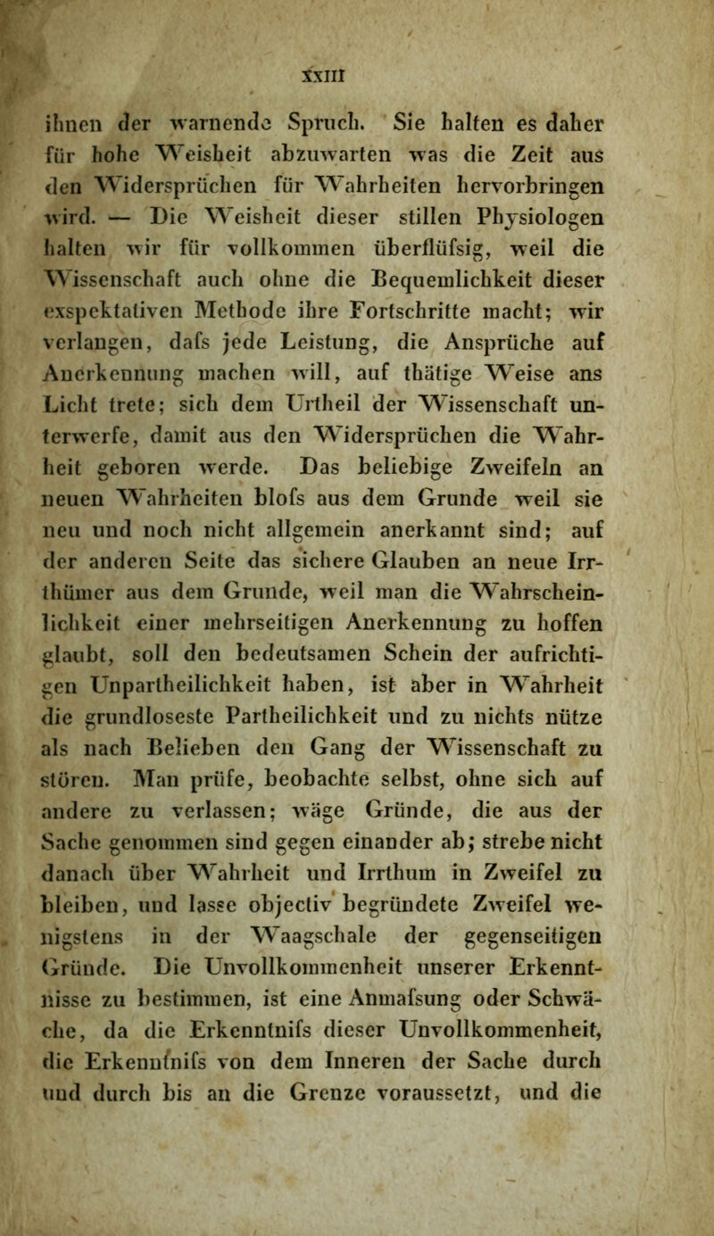 ilinen der warnendc Sprucli. Sie halfen es daber fur hohe Weisbeit abzinvarten was die Zeit aus den Widerspriichen fiir Wahrheiten hervorbringen •vvird. — Die Weisbeit dieser stillen Phjsiologen halten ftir Tollkominen iiberfliifsig, Tveil die Wissenschaft auch obne die Bequemlicbkeit dieser exspektaliven Methode ibre Fortschritte inacbt; wir verlangen, dafs jede Leistiing, die Anspriicbe auf Anerkennuiig inachen Avill, auf thatige Weise ans Licbt trete; sicb dem Urtheil der Wissenschaft im- terwerfe, damit aus den W^iderspriichen die Wahr- heit geboren -vverde. Das beliebige Zweifeln an neuen Wahrheiten blofs aus dem Grunde weil sie neu und noch nicht allgemein anerkannt sind; auf der andercn Seite das sichere Glauben an neue Irr- thiimer aus dem Grunde, >xeil man die AVahrschein- lichkeit einer mehrseitigen Anerkennung zu hoffen glaiibt, soli den bcdeutsamen Schein der aufrichti- gen Unpartheilichkeit haben, ist aber in Wahrheit die grundioseste Partheilichkeit und zu nichts niitze ais nach Belieben den Gang der Wissenschaft zu sloren. Man priife, beobachte selbst, ohne sicb auf andere zu verlassen; -vvage Grunde, die aus der Sache genommen sind gegen einander ab; strebe nicht danach iiber Wahrheit und Irrthum in Zweifel zu bleiben, und Iasse objecliv begriindete Zweifel we- nigslens in der Waagschale der gegenseitigen (jrunde. Die Unvollkommenheit unserer Erkennt- nisse zu bestimmen, ist eine Anmafsung oder Schwa- che, da die Erkenntnifs dieser Unvollkommenheit, die Erkenufnifs von dem Inneren der Sache durch und durch bis an die Grenze voraussetzt, und die