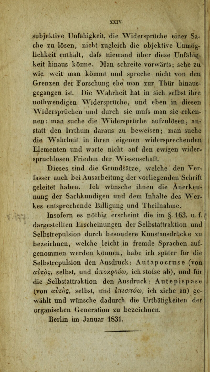 8ub)eklive Unfahigkeit, die Widersprliche einer Sa- che zu losen, nicht zuglcich die objektive Uiimog- lichkeit enthalt, dafs niemand iiber diese Unfahig- keit binaus komie. Man schreite vorwarts; sehe zu wie weit man kommt und spreche nicht von deu Grenzen der Forschung elie man zur Thtir hinaus- gegangen ist. Die Wahrheit hat in sicli selbst ihre nothwendigen M^iderspriiclie, und eben in diesen Widerspriichcn und durch sie mufs man sie erken- nen: man suche die Widerspruche aufzulosen, an- statt den Irrthiim daraus zu beweisen; man suche die Wahrheit in ihren eigenen widersprechenden Elementen und warte niclit auf den ewigen wider- spruchlosen Frieden der Wissenschaft. Dieses sind die Grundsiitze, welche den Ver- fasser auch bei Ausarbeitung der vorliegenden Schrifl geleitet habeii. Ich wiinsche ihnen die Anerkeu- nung der Saclikundigen und dem Inhalte des Wer- kes entsprechende Billigung und Theilnahme, Insofern es nothig erscheint die im §. 163. u. f. dargestellten Erscheinungen der Selbstattraktion und Selbstrepulsion durch besondere KunstausdrUcke zu bezeichnen, welche leicht in fremde Sprachen auf- i genommen werden konnen, habe ich spater fiir die j Selbstrepulsion den Ausdruck: Autapocruse (von avrbg, selbst, und cctiohqovo), ich stofse ab), und fur die ^Selbstattraktion den Ausdruck: Autepispase (^von ciVTog, selbst, und smonacj, ich ziehe an) ge- wiihlt und wunsche dadurch die Urthiitigkeiten der organischen Generation zu bezeichnen. Berlin im Januar 1831,