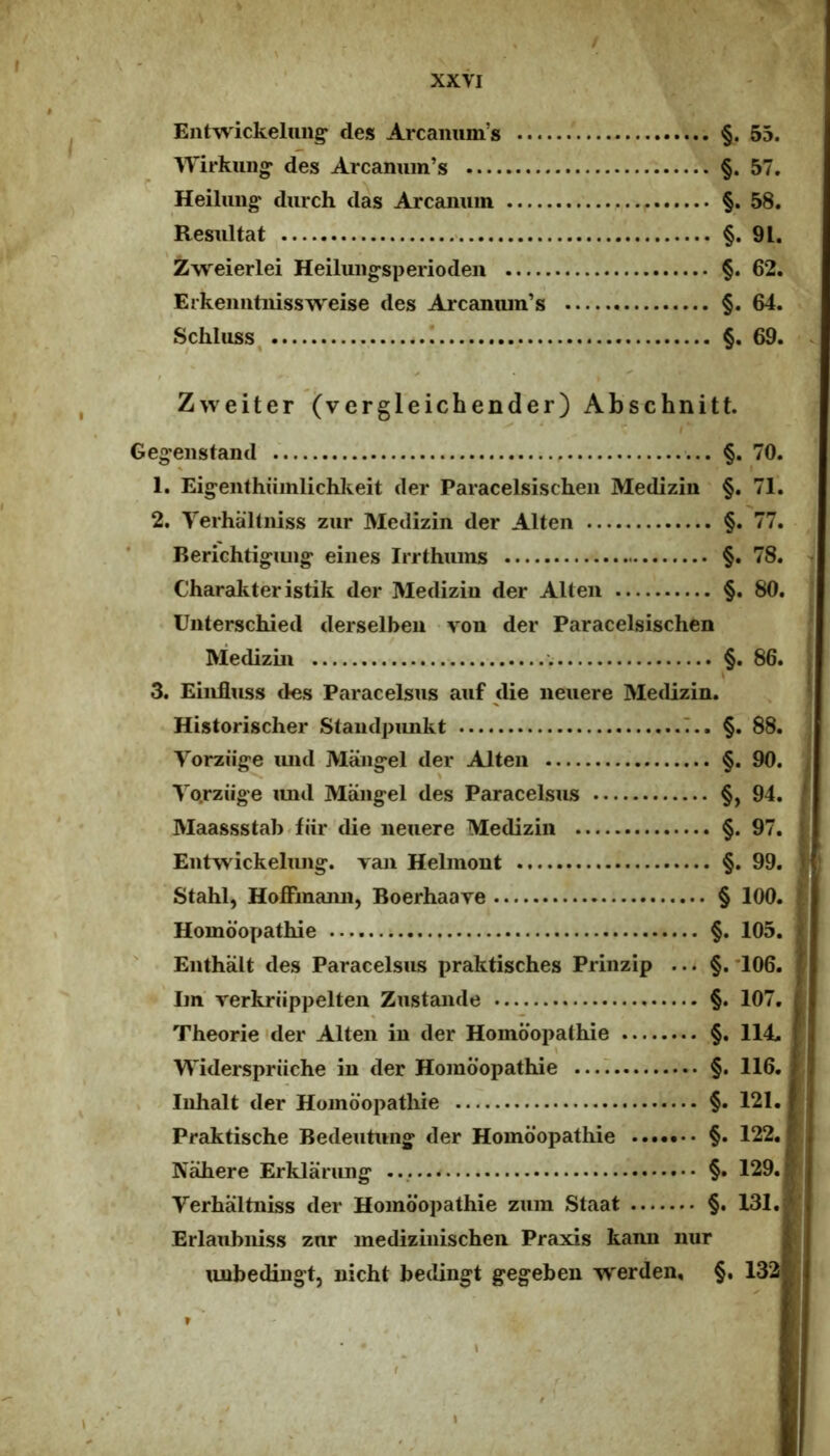 Entwickeluiig^ des Arcaiuim’s §. 55. Wirkuii» des Arcanuin’s §. 57. Heihmg^ durch das Arcaimm §.58. Resultat §. 91. Zweierlei Heiluug-speriodeii §. 62. Erkeiiiitiiissweise des Arcamun’s §. 64. Schluss, ! §. 69. Zweiter (vergleichender) Abschnitt. Ge^enstand §. 70. 1. Ein^eiithuinlichkeit der Paracelsischeii Medizin' §. 71. 2. Yerhaltniss zur Medizin der Alten §. 77. Rerichtigiuig- eiiies Irrthuins §. 78. Charakter istik der Medizin der Alten §. 80. Unterschied derselben von der Paracelsischen Medizin §. 86. 3. Einfluss des Paracelsus auf die neuere Medizin. Historischer Staiidpunkt .T.. §. 88. Vorziig-e imd Maiig-el der Alten §. 90. Yo.rziige imd Mang-el des Paracelsus §, 94. Maassstab.fiir die neuere Medizin §. 97. Eutwickelimg:. ran Helinont §. 99. Stahl, Hoffmami, Boerhaave § 100. Homdopathie §. 105. Enthalt des Paracelsus praktisches Prinzip ... §.*106. ' Im' Terkriippelten Zustande §. 107. Theorie <der Alten in der Homdopathie §. 114. Widerspriiche in der Homdopathie ...I §. 116. Inhalt der Homdopathie §. 121. Preiktische Bedeutung- der Homdopathie §. 122. Nahere Erklarung* §. 129. Yerhaltniss der Homdopathie zum Staat §. 131. Erlaubniss zur medizinischen Praxis kann nur unbedingt, uicht bedingt gegeben werden, §, 132