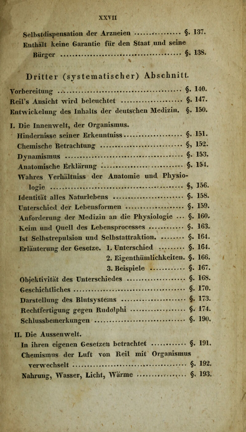 Selbstflispensatioii der Arziieieii §• 137. Euthalt keine Garantie fiir den Staat imd seine Biirger §• 1^* Dritter (sjstematischer) Abschnitt. Vorbereituiig §• 1^®* Reil’s Ausicht wird beleuchtet §• l^^» Eutwickeliuig' des Iiihalts der deutschen Mediziii. §. 150. I. Die Iiuieimelt, der Organismus. • Hindernisse seiiier Erkemilniss §.'151. Chemische Betrachtiuig §? 1^2. ' Dynainismus §• 1^’^* Aiiatomische Erklarung §• 1^4. Walires Verliiiltiiiss der Anatomie und Physio- logie 1^®* Identitat alles Naturlebens §• 1^8. Uiiterschied dei* Lebensformen ‘ §. 159» Anforderung der Mediziii an die Physiologie ... §. 160. ICeiin und Quell des Lebensprocesses §. 163. Ist Selbstrepulsion imd Selbstattraktion §. 164. Erlauteruiig der Gesetze. 1. Unterschied , §. 164. 2. Eigenthiiinlichkeiteii. §. 166. 3. Beispiele §. 167. Objektivitat des Unterschiedes ,• §• 168. Geschicbtliches §• 1^9. Darstellung des Blutsysteins §• 173. Rechtfertigung gegen Rudoiphi §• 174. Schlussbeinerkimgen §• 190. II. Die Aussenwelt. In ihren eigenen Gesetzen betrachtet §. 191. Chemisiniis der Luft von Reil init Organisimts verwechselt §• 192. Nahruiig, Wasser, Licht, Warme §, 193. \
