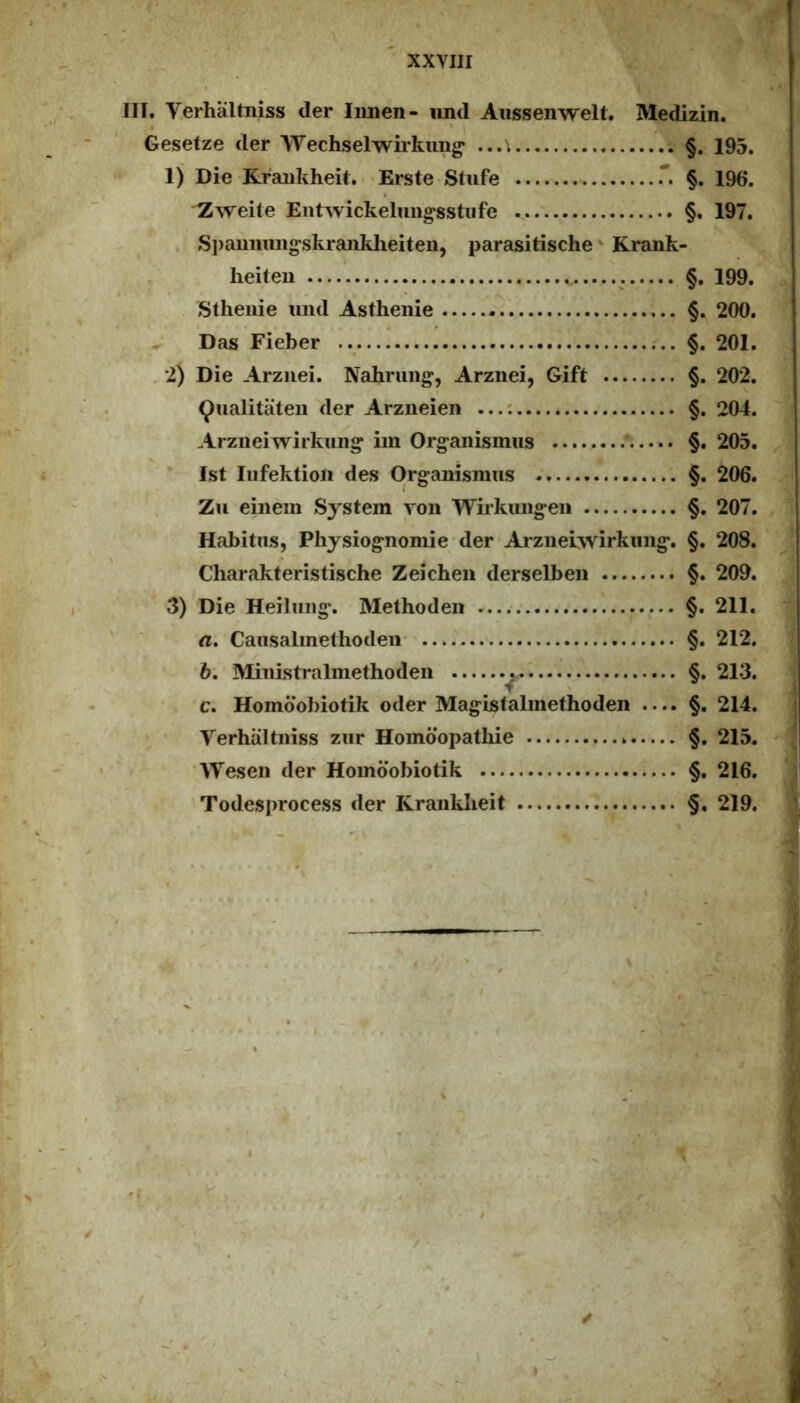 IH. Verhaltiiiss der limen- imd Aussenwelt. Medizin. Gesetze der Wechselwiikung* ...\ §. 193. 1) Die Kraiikheit. • Erste Stufe' §. 196. ^wehe Eiitwickeluiig‘sstiife §. 197. . Siiaimmig^skrankheiten, parasitische' Krank- lieiten §, 199. Sthenie uiid Asthenie - §. 200. Das Fieber §. 201. 2) Die Arziiei. Nahrung^, Arziiei, Gift §. 202. ^ualitateii der Arziieien §. 204. Arzneiwirkuiig* im Org-anisimis §. 205. *■ Ist Iiifektioii des Org-anismus §. 206. Zu einem System ron Wiikiuigeii §. 207. Habitus, Physiognomie der Aiziieiwirkiiiig. §. 208. Charalvteristische Zeichen derselbeii §. 209. 3) Die Heiluiig. Methoden §. 211. ^ a. Cansalmethoden- §. 212. Miiiistralinethoden §. 213. c. Homoobiotik oder Magistabnethoden .... §. 214. Verhaltiiiss zur Homoopathie §. 215. | ■Weseii der Homoobiotik §. 216. Todesprocess der Krauklieit §. 219.