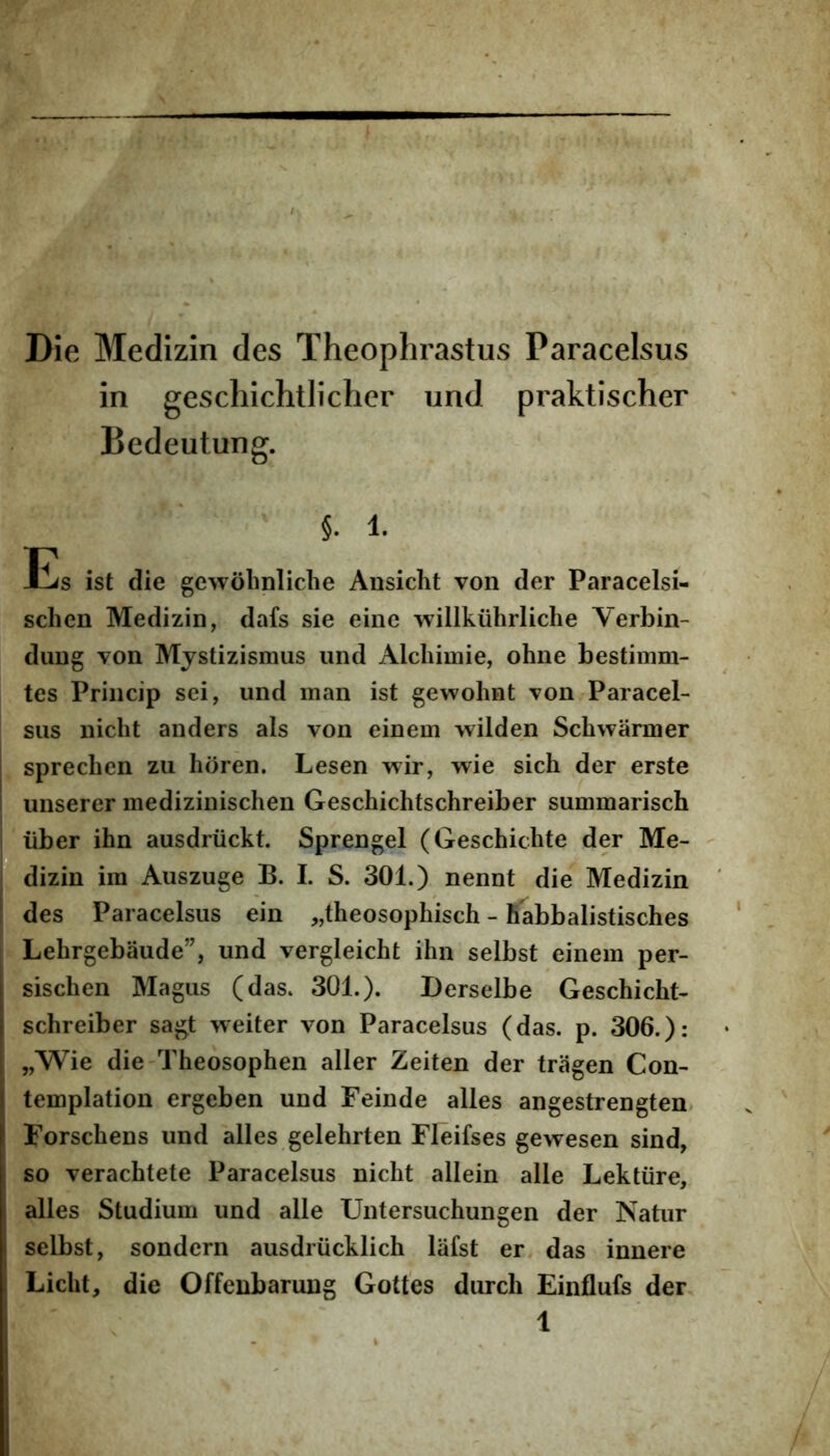 Die Medizin des Theophrastus Paracelsus in geschichtlicher und praktischer Bedeutung. §. 1. Es ist die gCAvolinliche Ansicht von der Paracelsi- sclien Medizin, dafs sie eine willkiihrliche Verbin- duug von Mjstizismus und Alcliimie, ohne bestiinm- tes Princip sei, und man ist gewohnt von Paracel- sus nicht anders ais von einem wilden Schwarmer sprecben zu horen. Lesen w^ir, wie sich der erste unserer medizinischen Geschichtschreiber summarisch liber ihn ausdriickt. Sprengel (Geschichte der Me- dizin im Auszuge B. I. S. 301.) nennt die Medizin des Paracelsus ein „theosophisch - Babbalistisches Lehrgebaude”, und vergleicht ihn selbst einem per- sischen Magus (das. 301.). Derselbe Geschicht- schreiber sagt weiter von Paracelsus (das. p. 306.): „Wie die Theosophen aller Zeiten der tragen Con- templation ergeben und Feinde alles angestrengten Forschens und alles gelehrten Fleifses gewesen sind, so verachtete Paracelsus nicht allein alie Lektiire, alles Studium und alie Untersuchungen der Natur selbst, sondern ausdriicklich liifst er. das innere Licht, die Offenbarung Gottes durch Einflufs der,