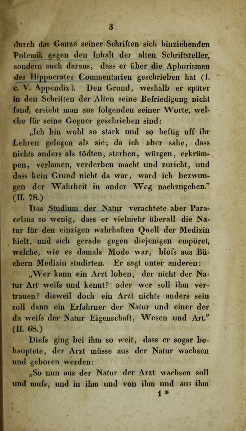 darch das Ganze sciner Schriften sich hinziehenden Polemik gegen den Iiihalt der alten Schriftsteller, sondern auch daraus, dass er iiber die Aphorismen des Hippocrates Commentarieo geschrieben hat (I. c. V. Appendix). Den Grund, weshalb er spater in den Schriften der Alten seine Befriedigung nicht fand, ersieht man aus folgenden seiner Worte, wel- che fiir seine Gegner geschrieben sind: „Ich bin wohl so stark und so heftig uff ihr Lehren gelegen ais sie; da ich aber sahe, dass nichts anders ais todten, sterben, wiirgen, erkriim- pen, verlamen, verderben inacht und zuricht, und dass kein Grund nicht da war, ward ich bezwun- gen der Wahrheit in ander Weg nachzugehen.” (II. 78.) Das Studium der Natur verachtete aber Para- celsus so wenig, dass er vielmehr iiberall die Na- tur fiir den einzigen wahrhaften Quell der Medizin , hieit, und sich gerade gegen diejenigen emporet, i-^fwelche, ^^'ie es damals Mode war, blofs aus Bu- chern Medizin studirten. Er sagt unter anderen: „Wer kann ein Arzt loben, der nicht der Na- tur Art weifs und kennt? oder wer soli ihm ver- trauen? dieweil doch ein Arzt nichts anders sein soli dann ein Erfahrner der Natur und einer der da weifs der Natur Eigenschaft, Wesen und Art.” (U. 68.) Diefs ging bei ihm so weit, dass er sogar be- haiiptete, der Arzt miisse aus der Natur wachsen und geboren werden: „So nun aus der Natur der Arzt wachsen soli und mufs; und in ihm und vou ihm und aus ihm 1 *