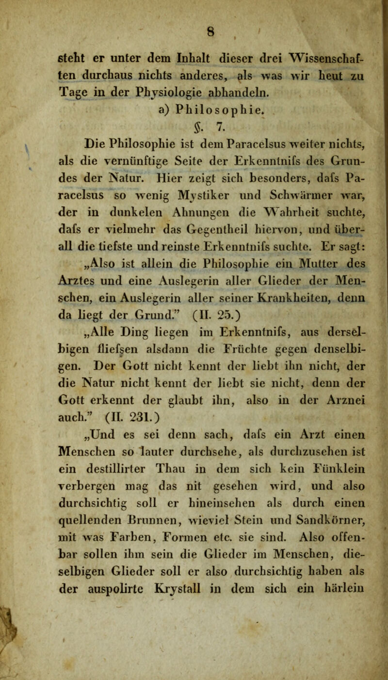 steht er unter dem Inhalt dieser drei Wissenschaf- ten durchaus nichts anderes, ais was wir heut zu Tage in der Phjsiologie abhandeln. a) Philosophi e* 7. Die Philosophie ist dem Paracelsus 'vveiter nichts, ais die verniinftige Seite der Erkenntnifs des Grun- des der Natur. Hier zeigt sich besonders, dafs Pa- racelsus so wenig Mystiker und Schwarmer war, der in dunkelen Ahnungen die Wahrheit suchte, dafs er vielmehr das Gegentheil hierTon, und liber- ali die tiefste und reinste Erkenntnifs suchte. Er sagt: „Also ist allein die Philosophie ein Mutter des Arztes und eine Auslegerin aller Glieder der Men- schen, ein Auslegerin aller seiner Krankheiten, deun da liegt der Grund.” (II. 25.) „Alle Ding liegen im Erkenntnifs, aus dersel- bigen fliefsen alsdann die Friichte gegen denselbi- gen. Der Gott nicht kennt der liebt ihn nicht, der die Natur nicht kennt der liebt sie nicht, denu der Gott erkennt der glaubt ihn, also in der Arznei auch.’^ (II. 231.) „Und es sei denn sach, dafs ein Arzt einen Menschen so lauter durchsehe, ais durchzusehen ist ein destillirter Thau in dem sich kein Eiinklein verbergen mag das nit gesehen wird, und also durchsichtig soli er hineinsehen ais durch einen quellenden Brunnen, wieviel Stein und Sandkorner, mit >vas Farben, Formen etc. sie sind. Also offen- bar sollen ihm sein die Glieder im Menschen, die- selbigen Glieder soli er also durchsichtig haben ais der auspolirte Krjstall in dem sich ein harleiu I