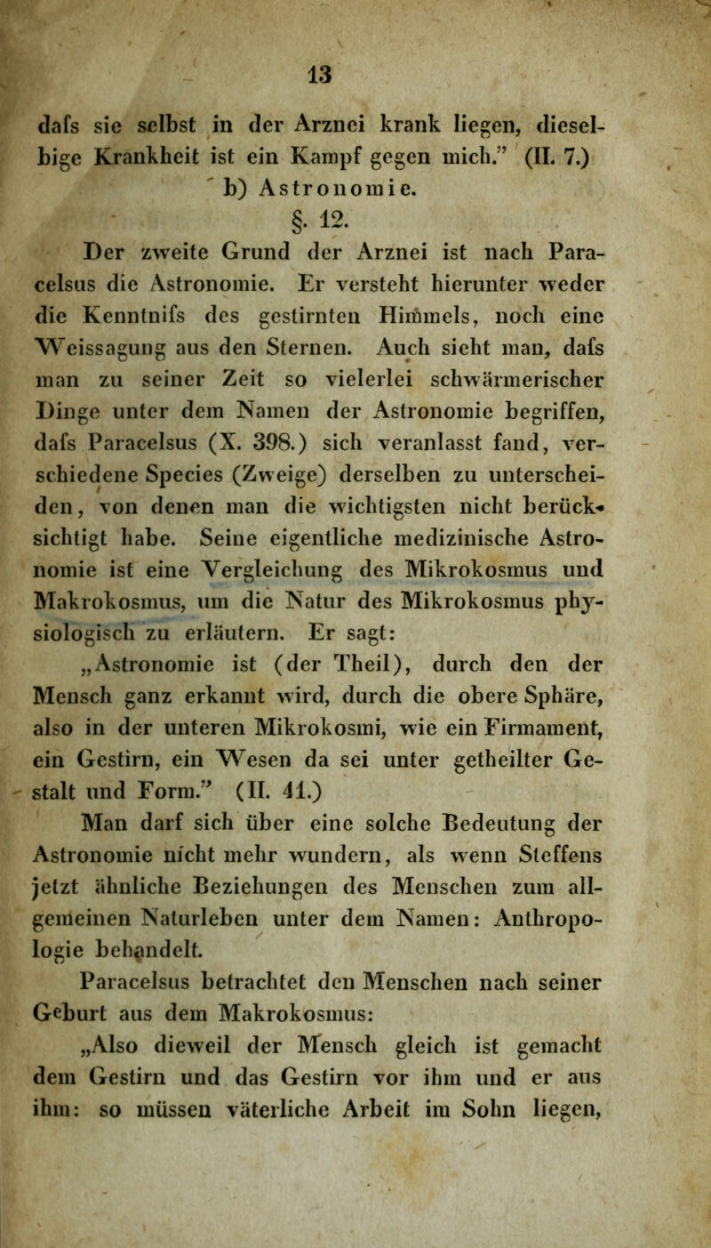 dafs sie sclbst in der Arznei krank liegen, diesel- bige Krankheit ist ein Kampf gegen micb.” (II. 7.) ' b) Astronoiiiie. §• 12. Der zweite Grund der Arznei ist nach Para- celsiis die Astronomie. Er versteht hierunter -vveder die Kenntnifs des gestirnteii Himmels, noch eine VS^eissagung aus den Sternen. Audi sicht man, dafs inan zii seiner Zeit so vielerlei schwarmerischer Dilige unter dem Nameii der Astronomie begriffen, dafs Paracelsus (X. 398.) sich veranlasst fand, ver- schiedene Species (Zweige) derselben zu uiiterschei- den, von deiien man die wiclitigsten nicht beriick«* siclitigt habe. Seiiie eigentliclie mediziiiische Astro- iiomie ist eine Vergleicliung des Mikrokosmus und Makrokosmus, um die Natur des Mikrokosmus phy- siologiscli zu erlauterii. Er sagt: „Astronomie ist (der Theil), durch den der Mensch ganz erkannt wird, durch die obere Sphiire, also in der unteren Mikrokosmi, wie ein Eirmament, ein Gestirn, ein Wesen da sei unter getheilter Ge- stalt und Form.’^ (II. 41.) Man darf sich iiber eine solche Bedeutung der Astronomie nicht mehr wunclern, ais wenn Steffens jetzt ahnliche Beziehungen des Menschen zum all- gemeinen Naturleberi unter dem Namen: Anthropo- logie beh^ndelt. Paracelsus betrachtet den Menschen nach seiner Geburt aus dem Makrokosmus: „Also dieweil der Mensch gleich ist gemacht dem Gestirn und das Gestirn Tor ihm und er aus ihm: so mussen vaterliche Arbeit ira Sohn liegen,