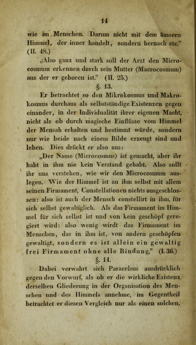 wie im Menscheii. Dariim nicht mit dem aussem Hiinmel, der inner liandelt, sondern hernach etc” (II. 48.) ,;Also ganzund stark soli der Arzt den Micro- cosmum erkennen durch sein Mutter (Macrocosmum) aus der er geboren ist.” (II. 25.) §. 13. Er betrachtet so den Mikrokosraus und Makro- kosmus durchaus ais selbststiindige Existenzen gegen einander, in der Individualitat ihrer eigenen Macht, nicht ais ob durch magische Einfliisse vom Himmel der Mensali erhalten und bestimmt wiirde, sondern nur wie beide nach einein Bilde erzeugt sind und leben. Dies driickt er also aus: „Der Nam e (Microcosmus) ist gemacht, ab er ihr habt in ihm nie kein Verstand gehabt Also sollt ihr uns vcrstehen, wie wir den Microcosmum aus- legen. Wie der Himmel ist an ihm selbst mit allem seinen Firmament, Constellationen nichts ausgeschlos- sen: also ist auch der Mensch constellirt in ihm, fiirr sich selbst gewaltiglich. Ais das Firmament im Ilim- mel fiir sich selbst ist und von kein geschopf gere- giert‘\vird: also wenig 'vvirdt das Firmament • im Menschen, das in ihm ist,. von andern geschopfeu^ gewaltigt, sondern es ist allein ein gewaltig frei Firmament ohne alie Bindung,” (1.36.) §. 14. Dabei vcrwahrt sich Paracelsus ausdriicklich gegen den Vorwurf, ais ob er die wirkliche Existenz/ derselben Gliederung in der Organisation des Men* schen und des Himmels annehme, im Gegentheil betrachtet er diesen Vergleich nur ais einen solchen,