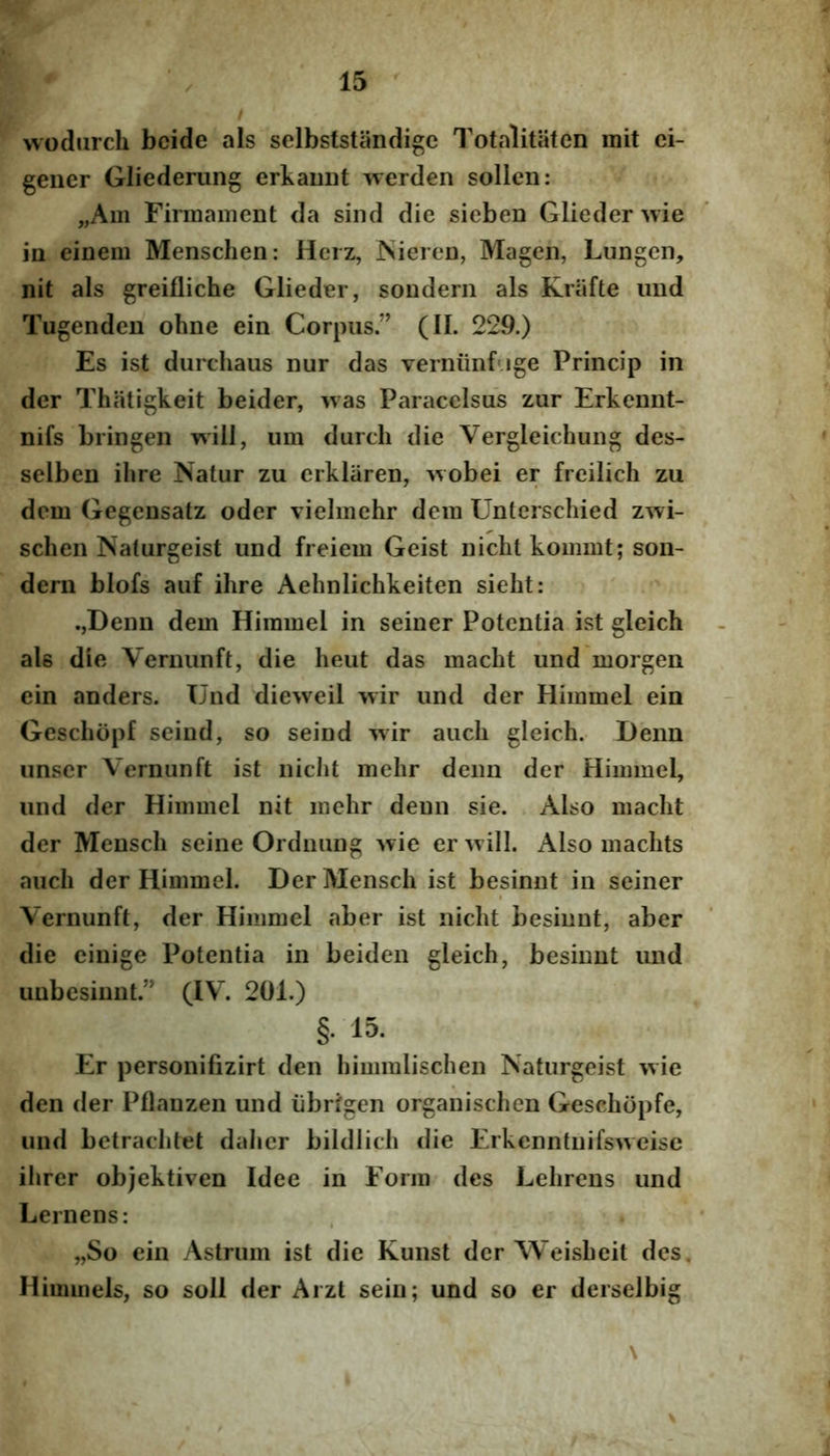 f' 15 ' / wodurch bcide ais selbststiindigc Totalitiitcn mit ei- geiier Gliederung erkauDt werden solleii: „Am Firmainent da sind die sieben Glieder wie iu einem Menschen: Hcrz, iSiercD, Magen, Lungen, nit ais greifliche Glieder, souderii ais Knifte imd Tugenden ohne ein Corpus.” (II. 229.) Es ist durchaus nur das verniinfuge Princip in der Thatigkeit beider, was Paracelsus zur Erkennt- nifs bringen will, um durcli die Vergleichung des- selben ilire Natur zu erkliiren, >vobei er freilich zu dem Gegensatz oder vielmehr dem Untcrschied zwi- schen Naturgeist und freiem Geist nicht kommt; son- dern blofs auf ihre Aehnlichkeiten siebt: .jDenn dem Hiramel in seiner Potentia ist gleich ale die Vernunft, die heut das macht und morgen ein anders. Und dieweil wir und der Himmel ein Gescliopf seind, so seind wir auch gleich. Deim unser Vernunft ist nicht mehr deim der Himmel, und der Himmel nit mehr deun sie. Also macht der Mensch seine Ordnung wie er will. Also machts auch der Himmel. Der Mensch ist besinnt in seiner Vernunft, der Himmel aber ist nicht besinnt, aber die einige Potentia in beiden gleich, besinnt und unbesinnt.” (IV. 201.) §• 15. Er personifizirt den himralischen Naturgeist wie den der Pflanzen und iibrfgen organischen Geschopfe, und betrachtet daher bildlich die Erkenntnifsweisc ihrer objektiven Idee in Form des Lehrens und Lernens: „So ein Astrum ist die Kunst der Weisheit des, Himmels, so soli der Aizt sein; und so er derselbig \