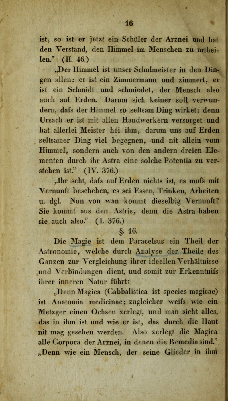 ist, so ist er jetzt ein Schiiler der Arznei und liat den Verstand, den Himmel im Mensclien zu urlhei- lenr (II. 46.) „Der Himmel ist iinser Schulmeister iu den Din- gen allen: er ist ein Zimmermann imd zimmert, er ist ein Schmidt und schmiedet, der Mensch also aiicli auf Erden. Darum sich keiner soli vervTun- dern, dafs der Himmel so seltsam Ding wirket; denn Ursach er ist mit allen Handwerkern versorget und hat allerlei Meistcr hei ihm, darum uns auf Erden seltsamer Ding viel begegnen, *und nit allein vom Himmel, sondern auch von den andern dreien Ele- menten durch ihr Astra eine solche Potentia zu ver- stehen ist.’^ (IV. 376.) ,.Ibr seht, dafs auf Erden niclits ist, es mufs mit Vernunft beschehen, es sei Essen, Trinken, Arbeiten u. dgL- INun von wan kommt dieselbig Vernunft? Sie kommt aus den Astris, denn die Astra haben sie auch also.” (I. 376.) §. 16. Die Magie ist dem Paracelsus ein Theil der Astronomie, ^velche durch Analjse der TJieile des Ganzen zur Vergleichung ihrer ideellen Verhaltnisse und Verbindungen dient, und somit zur Erkenntuifs ihrer inneren Natur fiihrt: „Denn Magica (Cabbalistica ist species magicae) ist Anatomia medicinae; zugleicher Aveifs wie ein Metzger einen Ochsen zerlegt, und man sieht alles, das in ihm ist und Avie er ist, das durch die Haut nit mag gesehen werden. Also zerlegt die Magica alie Corpora der Arznei, in denen die Remedia sind.” „Denn >vie ein Mensch, der seine Glieder in ilmi