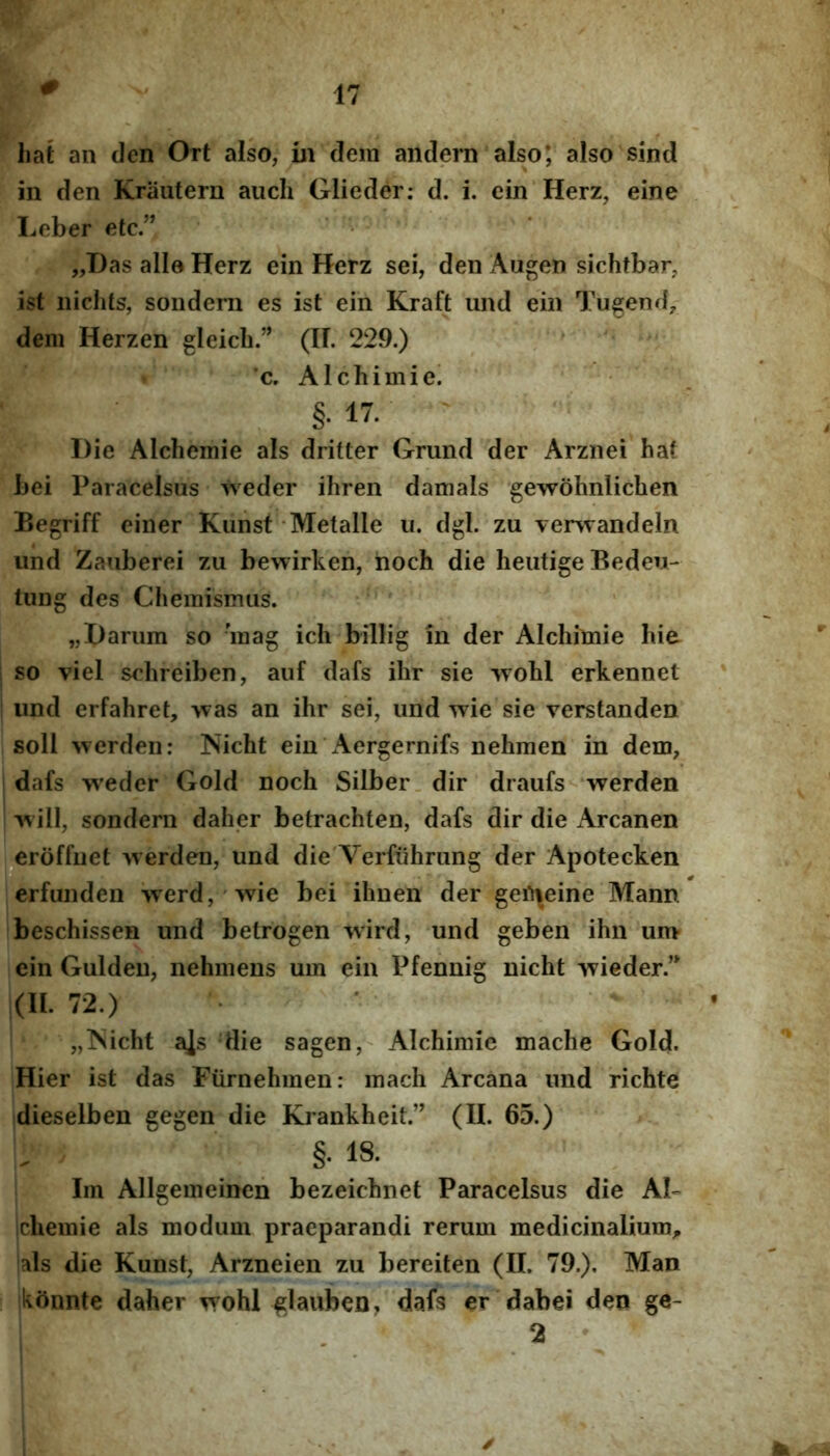 # liat an den Ort also, m dem andern also*, also sind in den Krautern auch Glieder: d. i. ein Herz, eine I^eber etc.” „Das alie Herz ein Herz sei, den Augen sichtbar, ist iiichts, sondern es ist ein Kraft und ein Tugend, dem Herzen gleicb.” (II. 229.) c. Alchimie! §• IV. Die Alchemie ais dritter Grund der Arznei hat bei Paracelsus t\^eder ihren damals gewohnlichen Begriff einer Kunst Metalle u. dgl. zu verwandein und Zauberei zu bewirken, hoch die heutige Bedeu- tung des Chemismus. „Dariim so 'mag ich billig in der Alchimie hie so viel sehreiben, auf dafs ihr sie wobl erkennet und erfahret, >vas an ihr sei, und wie sie verstanden soli >verden: Nicht ein'Aergernifs nehmen in dem, dafs weder Gold noch Silber. dir draufs werden >\ ill, sondern daher betrachten, dafs dir die x\rcanen ,^erbffuet Averden, und die Verfuhrung der Apotecken erfunden Averd, Avie bei ihnen der geii\eine Mann beschissen und betrogen AA*ird, und geben ihn um ein Guldeu, nehmens um ein Pfennig nicht Avieder.’* (II. 72.) „]Sicht a]s die sagen, Alchimie mache Gold. Hier ist das Furnehmen: mach Arcana und richte dieselben gegen die Krankheit.” (II. 65.) §. 18. Im Allgemeinen bezeichnet Paracelsus die AU ichemie ais modum praeparandi rerum medicinalium^ ‘ais die Kunst, Arzneien zu bereiten (II. 79.). Man ikftnnte daher Avohl glaubcn, dafs er dabei den ge- 2