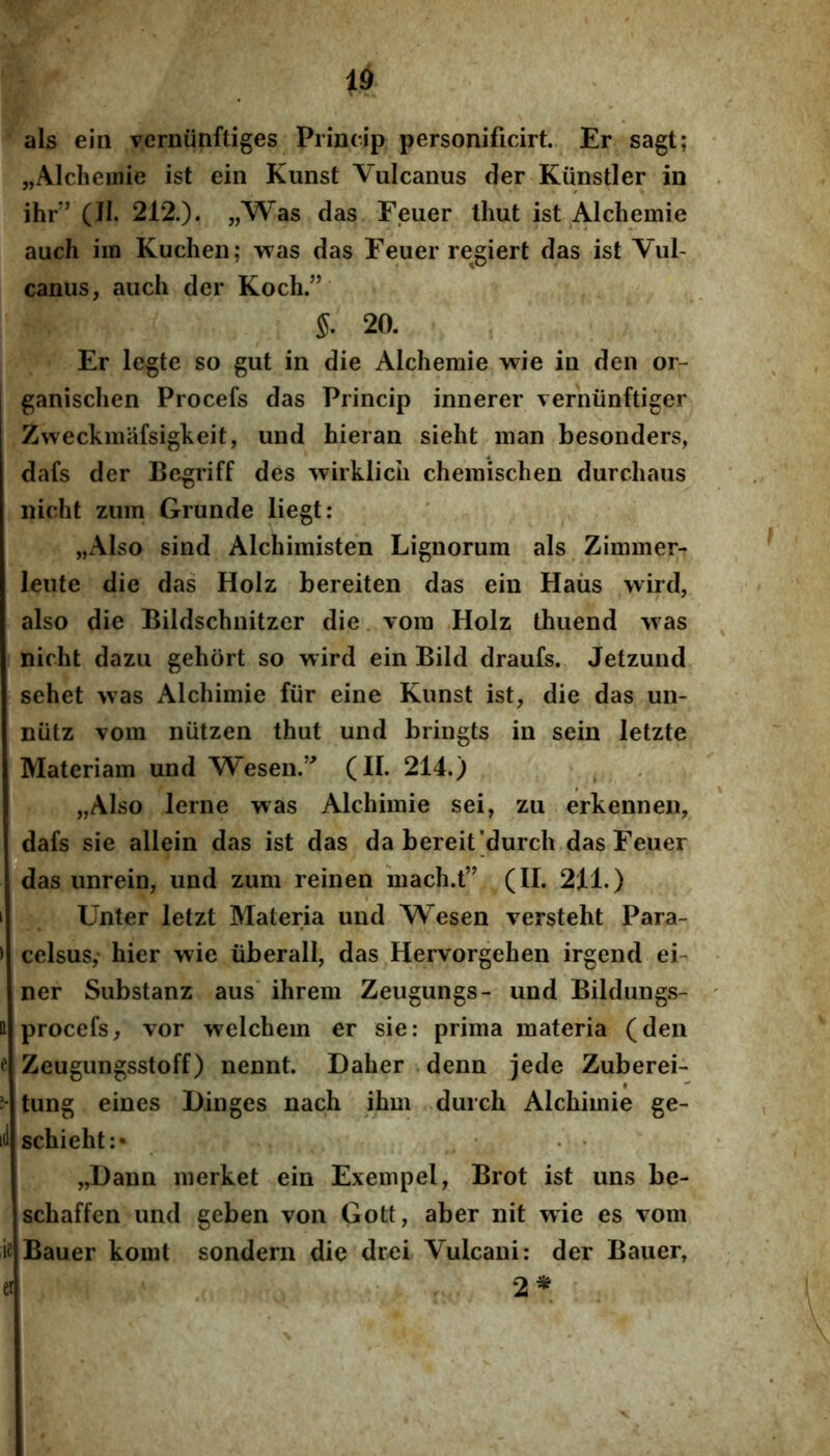 id als ein vcrniinftiges Princip personificirt.. Er sagt; „Alchemie ist ein Kunst Vulcanus der Kiinstler in ihr” (II. 212.). „Was das Eeuer tliut ist Alchemie auch ira Kuchen; was das Feuer regiert das ist Vul- canus, auch der Koch.” 5. 20. Er legte so gut in die Alchemie wie in den or- ganischen Procefs das Princip innerer verniinftiger Zweckinafsigkeit, und hieran sieht man besonders, dafs der Bcgriff des ^virklicii chemischen durcliaus nicht zuin Grunde liegt: „Also sind Alchimisten Lignorum als Zimmer- leute die das Holz bereiten das ein Haiis wird, also die Bildschnitzer die vora Holz thuend was nicht dazu gehort so wird ein Bild draufs. Jetzund sehet was Alchimie fur eine Kunst ist, die das un- nutz vora niitzen thut und bringts in sein letzte Materiam und Wesen.’^ (II. 214.) „Also lerne was Alchimie sei, zu erkennen, dafs sie allein das ist das da bereit'durch das Feuer *i ■ das unrein, und zum reinen hiach.t” (II. 211.) Unter letzt Materia und Wesen versteht Para- celsus,- hier wie iiberall, das Hervorgehen irgend eb ner Substanz aus ihrem Zeugungs- und Bildung.s- 11 procefs, vor welchem er sie: prima materia (den e Zeugungsstoff) nennt. Daher denn jede Zuberei- tung eines Ilinges nach ihm durch Alchimie ge- id schieht:* ■ . • „Daun merket ein Exerapel, Brot ist uns be- schaffen und geben von Gott, aber nit wie es vom ifi Bauer komt sondern die drei Vulcani; der Bauer, ei 2^