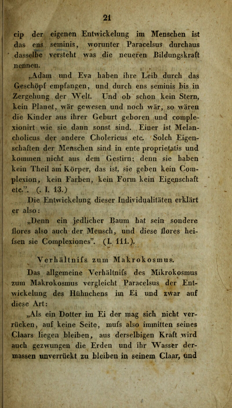 ; cip der eigenen Entwickelung im Menschen ist I das ens seminis, worunter Paracelsus darchaus i ' dasselbe versteht was .die neuefen Eildungskraft I nennen. ^ , ' „Adam iind Eva haben ilire Leib durch das Geschopf empfangen, und durch ens seminis bis in I Zergeluing der Welt. Und ob schon kein Stern, I kein Planet, war gewesen und nocli war, so waren I die Kinder aus ihrer Geburt geboren und comple- I xionirt ^^ie sie dann sonst sind. Einer ist Melan- ! cliolicus der andere Cholericus etc. Solch Eigen- , schaften der Menschen sind in ente proprietatis und I kommen nicht aus dem Gestirn; deun sie haben I kein Theil am Korper, das ist, sie geben kein Cora- j plexion, kein Farben, kein Form kein Eigenschaft I elcr, (. I, 13.) Die Entwickelung dieser Individualitaten erklart I er also: „Denn ein j.ediicher Baum hat sein sondere flores also auch der Mensch, und diese flores hei- pUisen sie Complexiones”. (L. 111.), i Verhaltnifs zum Makrokosmus. .1 ■ 1 ' ■ ^ l| Das allgemeine Verhaltnifs des Mikrokosmus zum Makrokosmus vergleicht Paracelsus der Ent- wickelung des Hiihnchens im Ei und zWar auf diese Art: „Als ein Dotter im Ei der raag sich nicht ver- riicken, auf keine Seitc, mufs also iramitten seines Claars liegea bleiben, aus derselbigen Kraft .wird auch gezwungen die Erden und ihr Wassfer der- massen unverruckt zu bleiben in seinem Claar, und