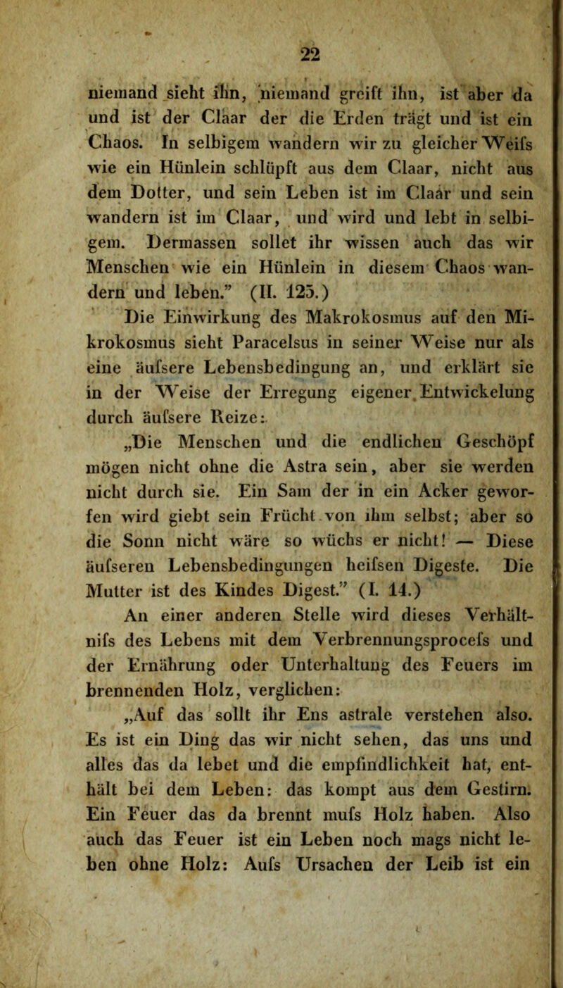nieiiiand _sieht ilin, 'nieinand grcift ihn, ist aber da und ist der Claar der die Erden triigt uiid ist ein Chaos. In selbigera wahdern wir zii gleicher Weifs wie ein Hiinlein schliipft aus dem Claar, nicht aus dem Dotter, und sein Leben ist im Claar und sein wandern ist im Claar, und wird und lebt in selbi- gem. Dermassen sollet ihr wissen auch das wir Menschen wie ein Hiinlein in diesem Chaos wan- dern und leben.” (II. 125.) Die Einwirkung des Makrokosmus auf den Mi- krokosmus sieht Paracelsus in seiner Weise nur ais eine aufsere Lebensbedingung an, und erkliirt sie in der Weise der Erregung eigener. Entwickelung durch aufsere Reize:. „Die Menschen und die endlichen Geschiipf mogen nicht ohne die Astra sein, aber sie werden nicht durch sie. Ein Sam der in ein Acker gew^or- fen wird giebt sein Friicht von ihm selbst; aber so die Sonn nicht ware so wiichs er nicht! — Diese aufseren Lebensbedingungen heifsen Digeste. Die Mutter ist des Kindes Digest.” (I. 14.) An einer anderen Stelle wird dieses Verhalt- nifs des Lebens mit dem Verbrennungsprocefs und der Ernahrung oder Untcrhaltung des Feuers im brennenden Holz, verglichen: „Auf das sollt ihr Ens astrale verstehen also. Es ist ein Ding das wir nicht sehen, das uns und alles das da lebet und die empfmdlichkeit hat, ent- halt bei dem Leben: das kompt aus dem Gestirn. Ein Feuer das da brennt mufs Holz taben. Also auch das Feuer ist ein Leben noch mags nicht le- ben ohne Holz: Aufs Ursachen der Leib ist ein