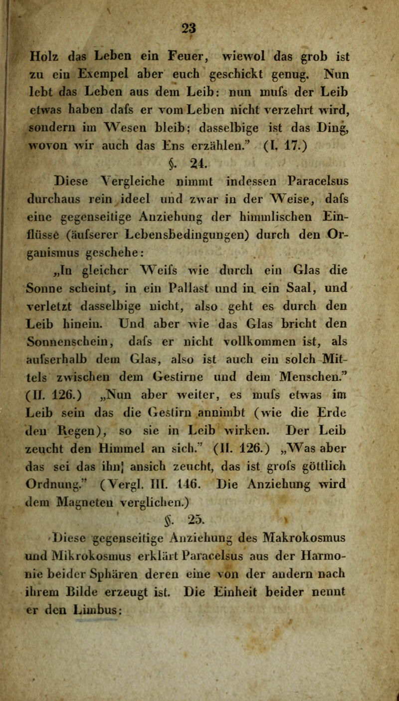 Holz das Leben ein Feuer, wiewol das grob ist zu eiu Exempel aber euch geschickt genug. Nun lebt das Leben aus dem Leib: nun miifs der Leib elwas haben dafs er vom Leben nicht verzehrt wird, sondern im Wescn bleib; dasselbige ist das I)ing, wovon wir auch das Ens erzahlen/^ (I, 17.) §. 24. Diese Yergleiche nimnit indessen Paracelsus durchaus rein ideel iind zwar in der Weise, dafs einc gegenseitige Anziehiing der hiimiilischen Ein- fliiss6 (aufserer Lebensbedingungen) durch den Or- ganismus geschehe: „In gleichcr Weifs ixie durch ein Glas die Sonne scheint, in ein Pallast und in. ein Saal, und verletzt dasselbige nicht, also geht es durch den Leib hinein. Und aber ^vie 'das Glas bricht den Sonnenschein, dafs er nicht vollkommen ist, ais aufserhalb dem Glas, also ist auch ein solch Mit- tels zwischen dem Gestirne und dem Menschen.” (Ih 126.) „]Sun aber weiter, es mufs etwas im Leib sein das die Geslirn annimbt (wie die Erde den Kegen), so sie in Leib >virken. Der Leib zeiicht den Himmel an sicli.” (II. 126.) „Was aber das sei das ihnl ansich zeucht, das ist grofs gottlich Ordnung.” (Vergi. IU. 146. Die Anziehung wird dem Magneteu vergliclien.) §. 25. 'Diese gegenseitige Anziehung des Makrokosmus und Mikrokosmus erkliiit Paracelsus aus der Harmo- liie beider Sphiiren deren eine von der andern nach ihrem Bilde erzeugt ist. Die Einheit beider nennt er den Limbus;