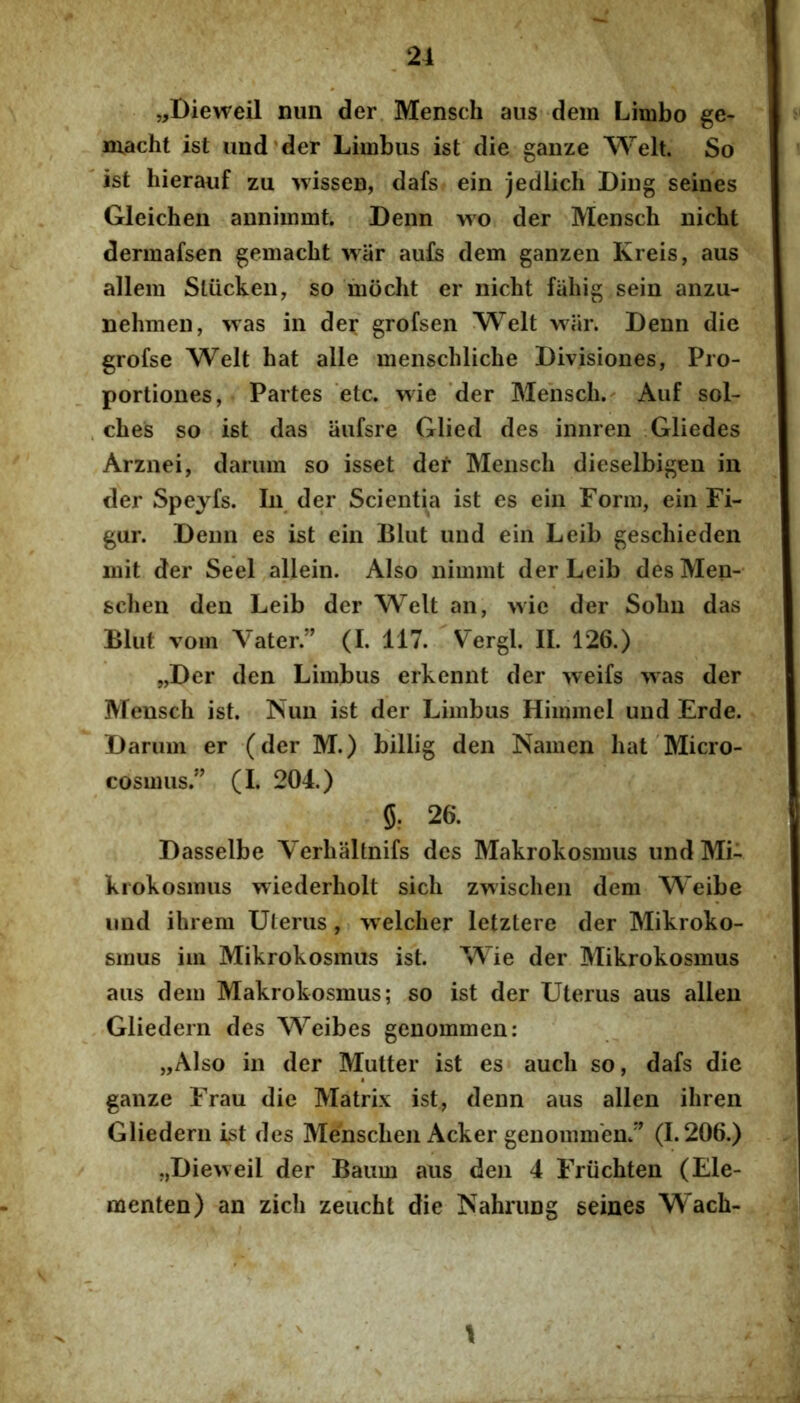 „Dieweil nun der Mensch aiis dem Limbo ge- macht ist und'der Limbus ist die gauze Welt. So ist hierauf zu wisseu, dafs ein jedlich Diiig seines Gleichen annimmt. Denn wo der Mensch nicht dermafsen gemacht war aufs dem ganzen Kreis, aus allem Sliicken, so mocht er nicht fahig sein anzu- nehmen, was in der grofsen Welt wiir. Denn die grofse Welt hat alie menschliche Divisiones, Pro- portiones, Partes etc. v^ie der Mensch.^ Aiif sol- ches so ist das iiufsre Glied des innren Gliedes Arznei, dariim so isset der Mensch dieselbigeu in der Speyfs. In der Scientia ist es ein Form, ein Fi- gur. Denn es ist ein Bliit und ein Leib geschieden mit der Seel allein. Also nimmt der Leib desMen- schen den Leib der Welt an, wie der Sohn das Bliit vom Vater” (I. 117. Vergi. II. 126.) „Der den Limbus erkennt der weifs was der Mensch ist. ISiim ist der Limbus Hiinmel und Erde. Daruin er (der M.) billig den Namen hat Micro- cosmus.” (I. 204.) 5: 26. Dasselbe Yerhaltnifs des Makrokosmus undMi- krokosmus wiederholt sich zwischen dem Weibe und ihrera Uterus, vvelcher letztere der Mikroko- smus im Mikrokosmus ist. Wie der Mikrokosmus aus dem Makrokosmus; so ist der Uterus aus allen Gliedern des Weibes genommen: „Also in der Mutter ist es auch so, dafs die ganze Frau die Matrix ist, denn aus allen ihren Gliedern ist des Menschen Acker genommen/’^ (1.206.) „Dievveil der Baum aus den 4 Friichten (Ele- menten) an zich zeucht die Nahrung seines Wach- \