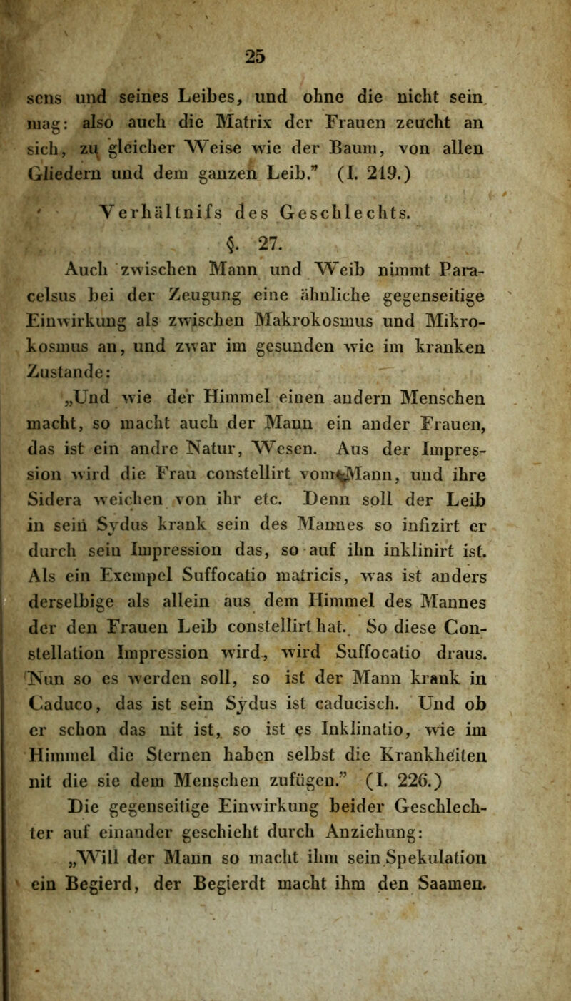 SCIIS und seines Leibes, und ohne die nicht sein, niag: also aiich die Matrix der Frauen zeacht an sich, zii gleicher Weise wie der Baum, von allen Gliedern und dem ganzen Leib.” (I. 219.) ' Verhaltnifs des Gescblechts. §. 27. Audi ‘zAvischen Maun und Weib nimmt Para- celsus bei der Zeugung eine ahnliche gegenseitige Einnirkuug ais zwischeu Makrokosmus und Mikro- kosmus au, und z^var im gesundeu wie im kranken Zustande: „Und wie der Himmel einen andern Menschen macht, so maclit audi der Mann ein ander Frauen, das ist ein andre Natur, Wesen. Aus der Iinpres- sion wird die Frau constellirt vom^Iann, und ibre Sidera weidien von ibr etc. Demi soH der Leib in seiii Sydus krank sein des Mannes so iiifizirt er durcli seiu Impression das, so auf ibn inklinirt ist. Ais ein Exempel Suffocatio matricis, was ist anders derselbige ais allein aus dem Himmel des Mannes der den Frauen Leib constellirt bat.. So diese Con- stellation Impression wird, wird Suffocatio draus. Nun so es werden soli, so ist der Mann krank in Caduco, das ist sein Sjdus ist caduciscb. 'Und ob cr scbon das nit ist,. so ist es Inklinatio, wie im Himmel die Sternen baben selbst die Krankbeiten nit die sie dem Menscben zufiigeu.” (I. 226.) Die gegenseitige Eiiiwirkung beider Gescblecb- ter auf eiiiauder gescbiebt durcb Anziebung: „Will der Maun so maclit ibm sein Spekiilation ein Begierd, der Begierdt macbt ibm den Saamen.