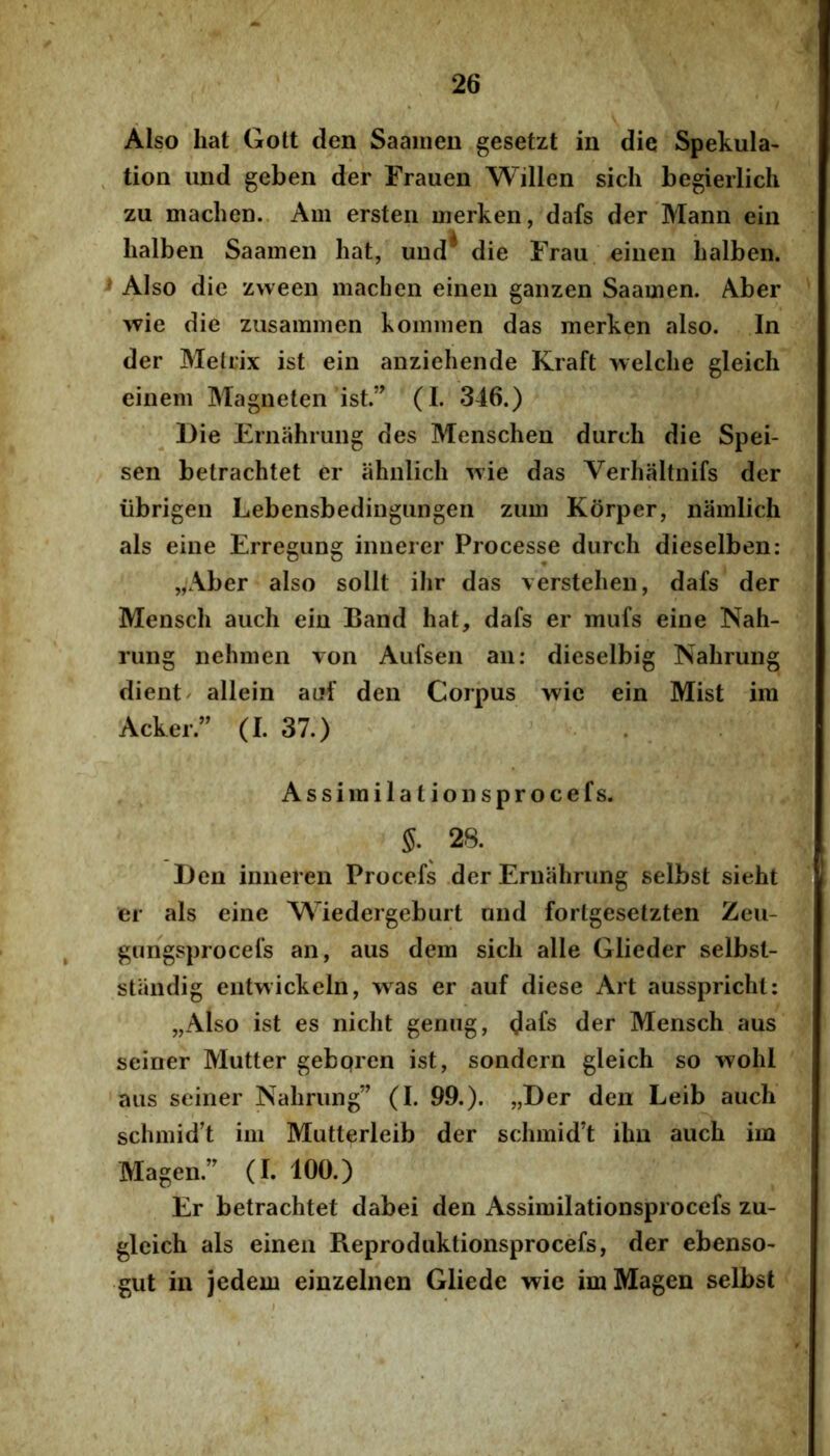 Also liat Gott den Saaiiien gesetzt in die Spekula- ^ tion luid geben der Frauen Willen sicli begieiiich zu maclien.. Aiii ersteii inerken, dafs der Mann ein lialben Saainen liat, und^ die Frau eiiien balbeii. > Also die zvveen machen eineu gaiizen Saamen. Aber wie die zusamnien kominen das merken also. In der Melrix ist ein anziehende Kraft welclie gleich einem Magneten ist.” (I. 346.) Die Ernahrung des Mensclien durch die Spei- sen betrachtet er ahnlicli wie das Verhaltnifs der iibrigen Lebensbediiigungen zuui Korper, namlich ais eine Erregung iniierer Processe durch dieselben: „Aber also sollt ilir das \erstehen, dafs der Menscli auch ein Band hat, dafs er miifs eine Nah- rung nehmen von Aufsen an: dieselbig Nahrung dient/ allein auf den Corpus wie ein Mist im Acker.” (I. 37.) . Assirailationsprocefs. §. 28. Den inneren Procefs der Ernahrung selbst sieht er ais eine M^iedergeburt and fortgesetzten Zeu- gungsprocefs an, aus dem sicli alie Glieder selbst- standig eiitwickeln, was er auf diese Art aussprichl: „Also ist es nicht genug, d^fs der Mensch aus seiner Mutter geboren ist, sondern gleich so wolil aus seiner Nahrung” (I. 99.). „Der den Leib auch schmid’t im Mutterleib der schmid’t ihn auch im Magen.” (I. 100.) Er betrachtet dabei den Assimilationsprocefs zu- gleich ais einen Reproduktionsprocefs, der ebenso- gut in jedem einzelnen Gliede wie im Magen selbst