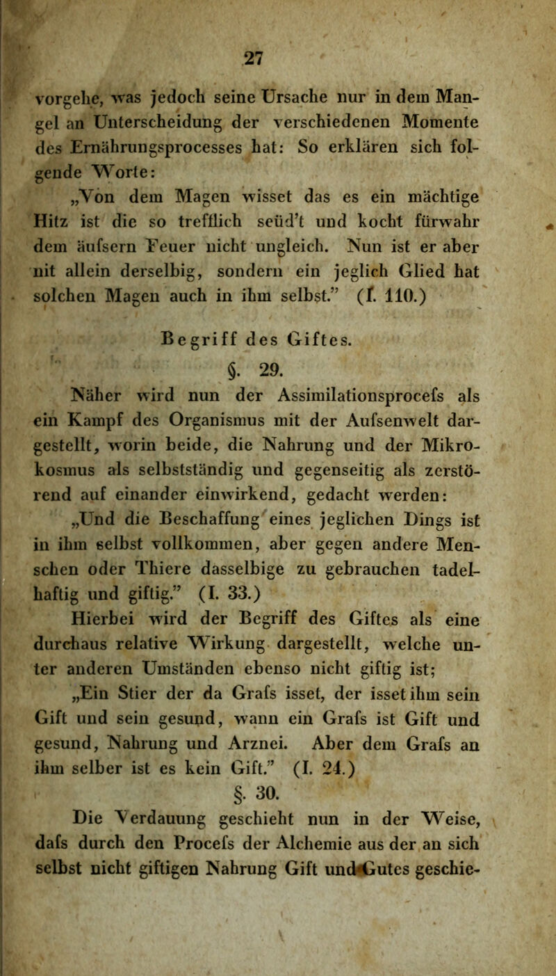 vorgehe, -Nvas jedoch seine Ursache nur in dem Man- gel an Unterscheidung der verschiedenen Momente des Ernahrungsprocesses hat: So erklaren sich fol- gende Worte: „V6n dem Magen wisset das es ein machtige Hitz ist die so trefflich seiid’t und kocht fiirwahr dem aufsern Eeuer uicht ungleich. Nun ist er aber nit allein derselbig, sondeni ein jeglich Glied hat solchen Magen auch in ibm selbst.” (t 110.) Begriff des Giftes. §. 29. Naher wird nun der Assimilationsprocefs ais ein Kampf des Organismus mit der Aufsenwelt dar- gestellt, worin beide, die Nahrung und der Mikro- kosmus ais selbststandig und gegenseitig ais zersto- rend auf einander einwirkend, gedacbt werden: „Und die Beschaffung eines jeglichen Dings ist in ibm selbst Tollkommen, aber gegen andere Men- scben oder Tbiere dasselbige zu gebraucben tadel- baftig und giftig.” (I. 33.) Hierbei wird der Begriff des Giftes ais eine durchaus relative Wirkung- dargestellt, welcbe un- ter auderen Umstanden ebenso nicbt giftig ist; „Ein Stier der da Grafs isset, der isset ibm sein Gift und sein gesund, wann ein Grafs ist Gift und gesund, ISabrung und Arznei. Aber dem Grafs an ibm selber ist es kein Gift.’' (I. 24.) §. 30. Die ^'erdauung gescbiebt nun in der Weise, dafs durch den Procefs der Alcbemie aus der an sich selbst nicbt giftigen Nabrung Gift und4iutes geschie-