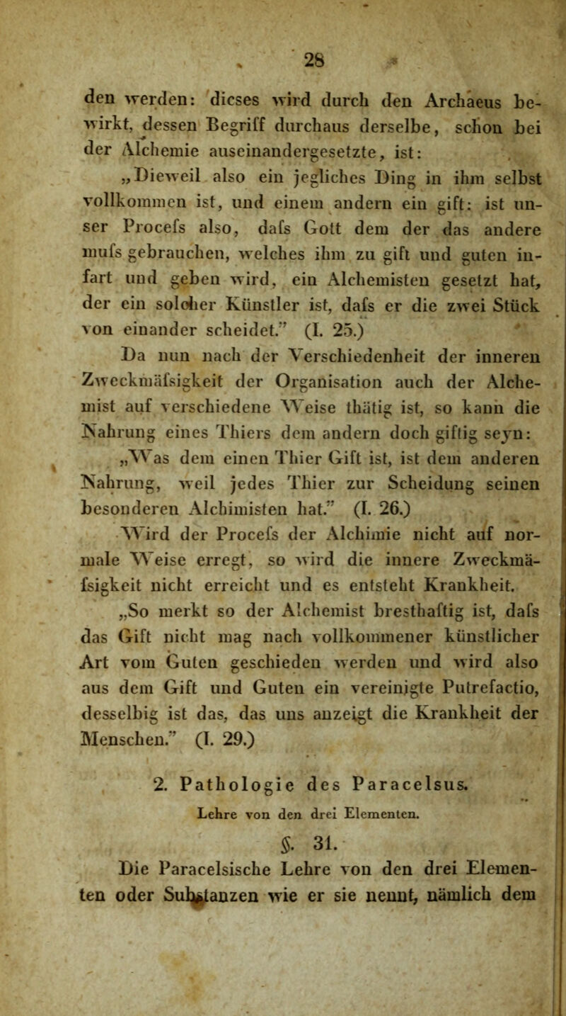 den werden: dicses >yird durch den Archaeus be- ^virkt, dessen Begriff diirchaiis derselbe, scbon bei der Alchemie auseiiiandergesetzte, ist: „Dieweil also ein jegliches Bing in ihm selbst vollkommcn ist, und einem andern ein gift: ist mi- ser Procefs also, dafs Gott dem der das andere iiiufs gebraucben, welches ihm zu gifl und guten in- fart und geben ^Yird, ein Alchemisten geselzt hat, der ein soloJier Kiinstler ist, dafs er die zivei Stiick von eiuander scheidet.*’ (I. 25.) ^ I)a nun nach der Verschiedenheit der inneren Zweckmiifsigkeit der Organisation auch der Alche- mist auf verschiedene Weise thiitig ist, so kann die ISahrung eines Thiers dem andern doch giftig sejn: „Was dem einen Thier Gift ist, ist dem auderen ISahrung, >veil jedes Thier zur Scheidung seinen besonderen Alchimisten hat.” (I. 26.) AVird der Procefs der Alchimie nicht auf nor- male Weise erregt, so ivird die innere Zweckma- fsigkeit nicht erreicht und es entsteht Krankheit. „So merkt so der Alcdiemist bresthaftig ist, dafs das Gift nicht mag nach vollkommener kiinstlicher Art vom Guten geschieden >verden und ivird also aus dem Gift und Guten ein vereinjgte Putrefactio, desselbig ist das, das uns anzeigt die Krankheit der Menschen.” (I. 29.) 2. Pathologie des Paracelsus. Lehre von den drei Eleraenten. S. 31. I)ie Paracelsische Lehre von den drei Elemen- ten oder Sul^anzen >vie er sie neuut, namlich dem