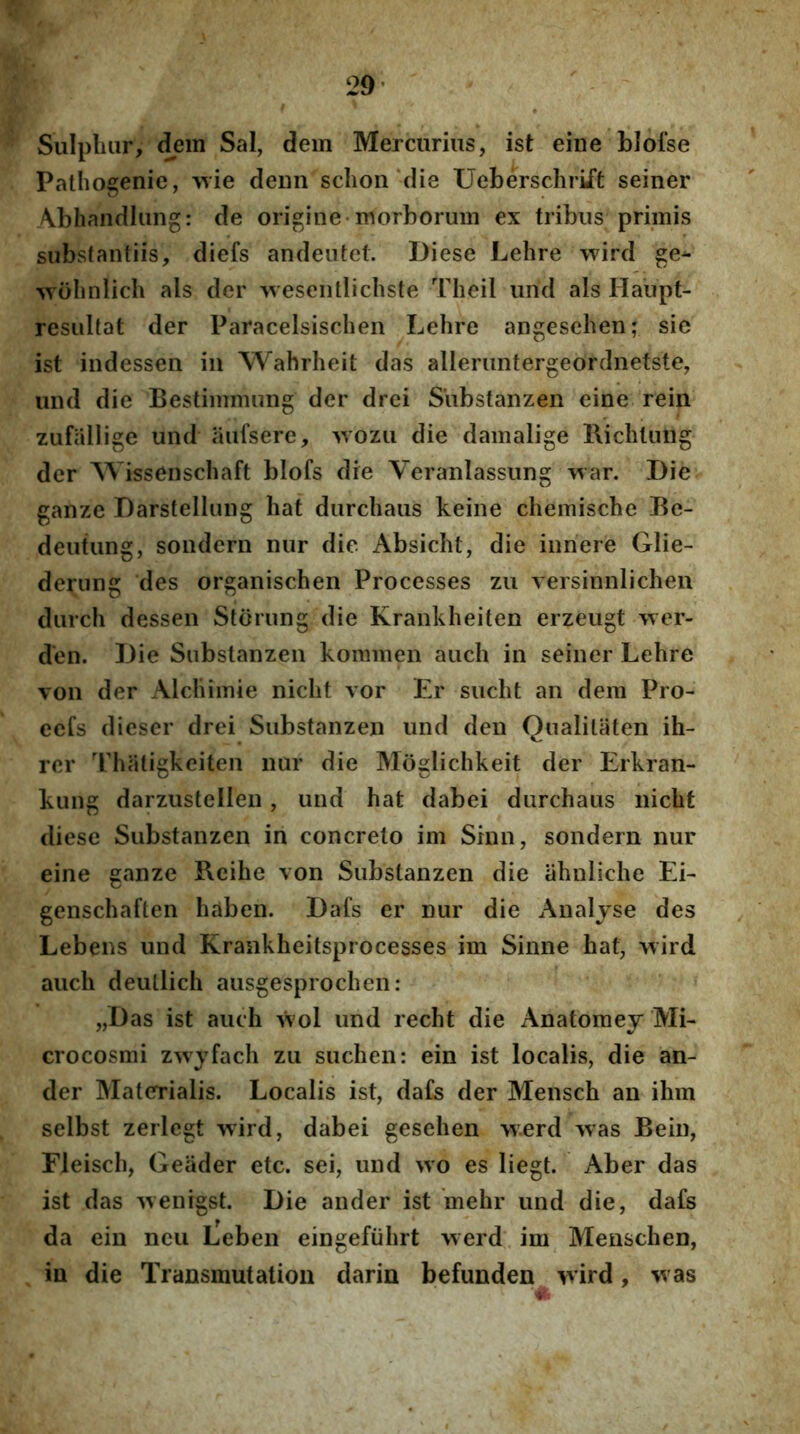 29* Sulpluir, dem Sal, dem Mercurius, ist eine blofse Pathogenie, deun schoii‘die Ueberschrift seiner Abhandiung: de origine* morborum ex tribus primis substantiis, diefs andentet. Diese Lehre wird ge^ ^yollnlicIl ais der >vesenllichste Theil urid ais Haupt- resiiltat der Paracelsischen Lehre angesehen; sie ist indessen in Wahrheit das alleriintergeordnetste, und die Bestimmung der drei S’ubstanzen eine rein zufiillige und aufsere, ^wozu die damalige Richtuiig der ^Vissenschaft blofs die Veranlassung war. Die ganze Darstellung hat durchaus keine chemische Be- deutung, sondern nur die Absicht, die innere Glie- derung des organischen Processes zu versinnlicheu durch dessen Storung die Krankheiten erzeugt \ver- d'en. Die Substanzen konmien aiich in seiner Lehre von der Alchimie nicht vor Er sucht an dem Pro- ecfs dieser drei Substanzen und den Qualitaten ih- rer Thiitigkeiten nur die Moglichkeit der Erkran- kung darzustellen, und hat dabei durchaus nicht diese Substanzen in concreto im Sinn, sondern nur eine ganze Rcihe von Substanzen die ahnliche Ei- genschaften haben. Dafs er nur die Analjse des Lebens und Krankheitsprocesses im Sinne hat, >vird auch deullich ausgesprochen: „Das ist auch Vvol und recht die Anatomey Mi- crocosmi zwyfach zu suchen: ein ist localis, die an- der Materialis. Localis ist, da£s der Mensch an ihm selbst zerlcgt wird, dabei gesehen werd >vas Bein, Fleisch, Geiider etc. sei, und wo es liegt. Aber das ist das ^venigst. Die ander ist 'mehr und die, dafs da ein neu Leben eingefiihrt werd im Menschen, in die Transmutation darin befunden vvird, was
