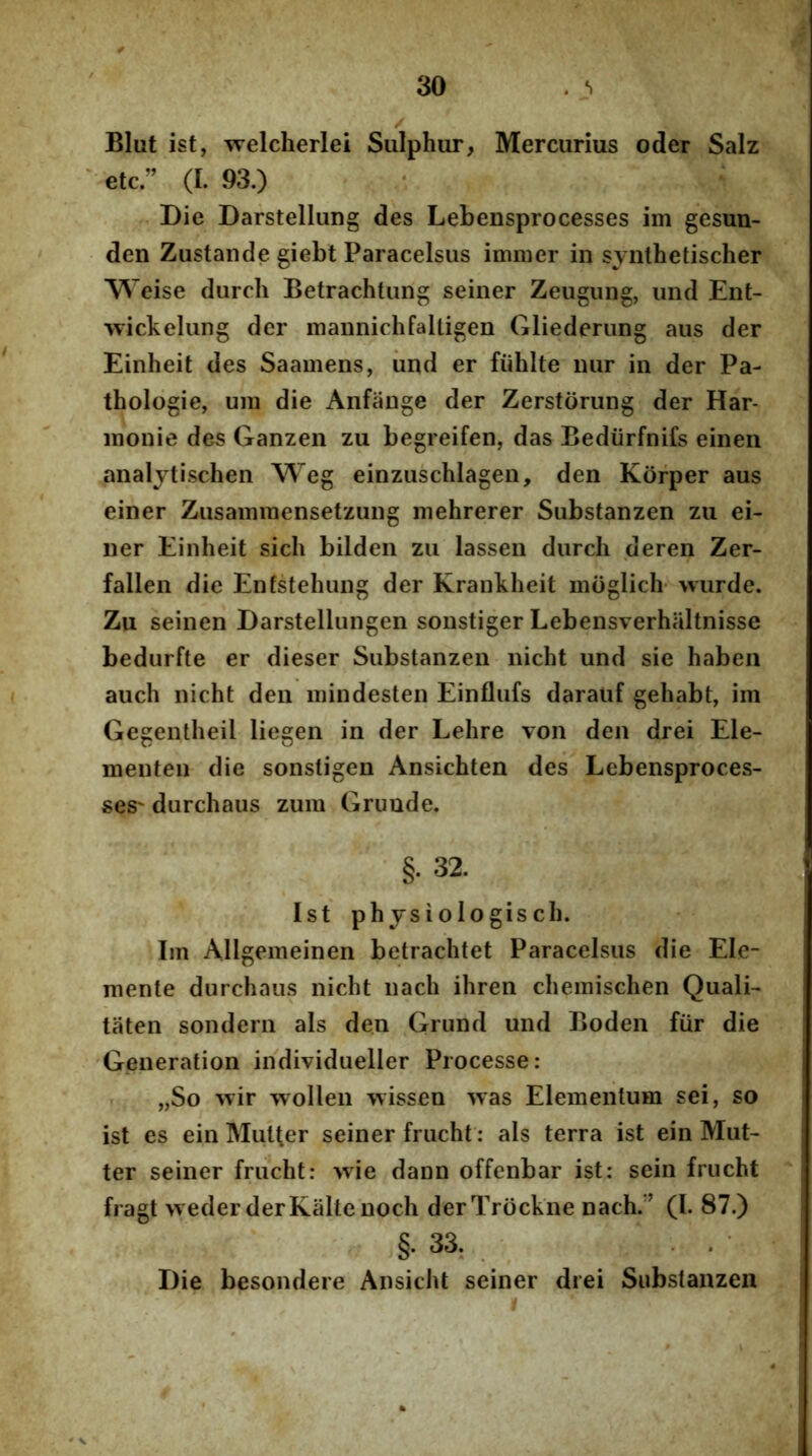Blut ist, welcherlei Sulphur, Mercurius oder Salz ' etc ” (I. 93.) Die Darstellung des Lebensprocesses im gesun- den Zustande giebt Paracelsus iirmier in synthetischer Weise durch Betrachtung seiner Zeugung, und Ent- wickelung der mannichfalligen Gliederung aus der Einheit des Saamens, iind er fiihlte nur in der Pa- thologie, um die Anfiinge der Zerstorung der Har- inonie des Ganzen zu begreifen, das Bediirfnifs einen analytischen Weg einzuschlagen, den Korper aus einer Zusammensetzung mehrerer Substanzen zu ei- ner Einheit sich bilden zu lassen durch deren Zer- fallen die Enfstehung der Krankheit moglich- wurde. Zu seinen Darstellungen sonstiger Lebensverhaltnisse bedurfte er dieser Substanzen nicht und sie haben auch nicht den iiiindesten Einflufs darauf gehabt, im Gegentheil liegen in der Lehre von den drei Ele- menten die sonsligen Ansichten des Lebensproces- ses' durchaus zum Grunde. §. 32. Ist physiologisch. Iin Allgemeinen betrachtet Paracelsus die Ele- niente durchaus nicht nach ihren cheinischen Quali- taten sondern ais den Grund und Boden fiir die 'Generation individueller Processe: „So ^Tir wollen wissen was Elementum sei, so ist es ein Mutter seiner frucht: ais terra ist ein Mut- ter seiner frucht: wie dann offenbar ist: sein frucht fragt weder derKaltenoch derTrockne nach. ’ (I. 87.) §. 33, Die besondere Ansicht seiner drei Substanzen