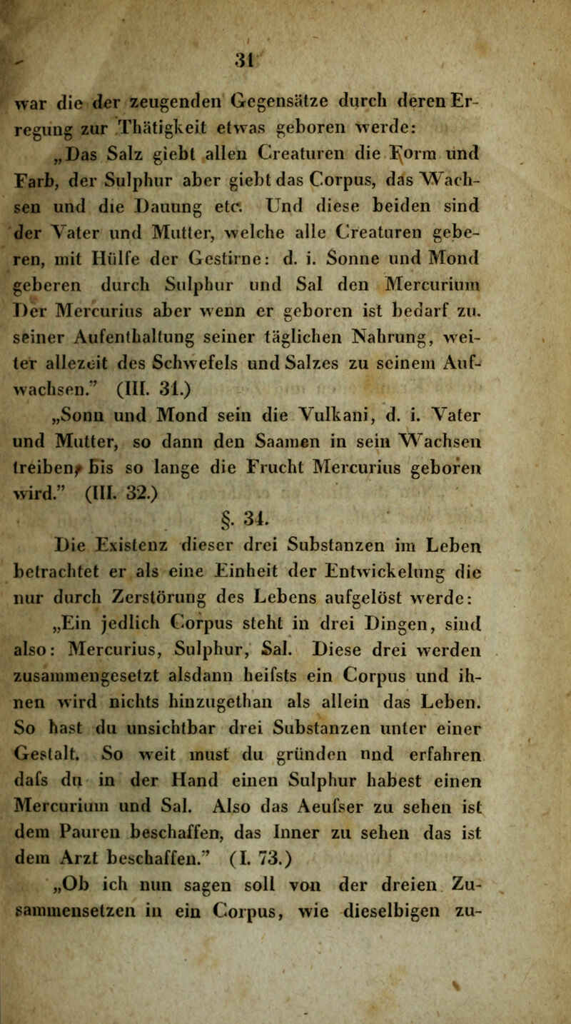 war die der zeugenden Gegensatze durcli derenEr- regung zur Thatigkeit etwas geboren -^verde: „Das Salz giebl allen Creaturen die IJorra lind Farb, der Sulphur aber giebt das Corpus, das Wach- sen und die Dauung etc. Und diese beiden sind der Vater und Mutter, welche alle Creaturen gebe- ren, init Hiilfe der Gcstirne: d. i. Sonne und Mond geberen durch Sulphur und Sal den Mercurium Der Mercurius aber wenn er geboren ist bedarf zu. seiner Aufenthaltung seiner taglicheii Nahrung, wei- ter allezeit des Sclmefels und Salzes zu seinem Auf- wachsen ” (III. 31.) „Sonn und Mond sein die Vulkani, d. i. Vater und Mutter, so dann den Saainen in sein Wachsen Ireibenf bis so lange die Frucht Mercurius geboren wird.” (III. 32.) §. 31. Die Existenz dieser drei Substanzen im Leben betrachtet er ais eine Einheit der Entwickelung die nur durch Zerstorung des Lebens aufgelost werde: „Ein jedlich Corpus steht in drei Dingen, sind also: Mercurius, Sulphur, Sal. Diese drei werden zusainiuengesetzt alsdann heifsts ein Corpus und ih- nen wird nichts hinzugethan ais allein das Leben. So hast du unsichtbar drei Substanzen unter einer Gestalt. So weit inust du griinden nnd erfahren dafs du in der Hand einen Sulphur habest einen Mercurium und Sal. Also das Aeufser zu sehen ist dem Paureu beschaffen, das Inner zu sehen das ist dera Arzt beschaffen.” (I. 73.) „Ob ich nun sagen soli von der dreien Zu- sainmensetzen in ein Corpus, wie dieselbigen zu-