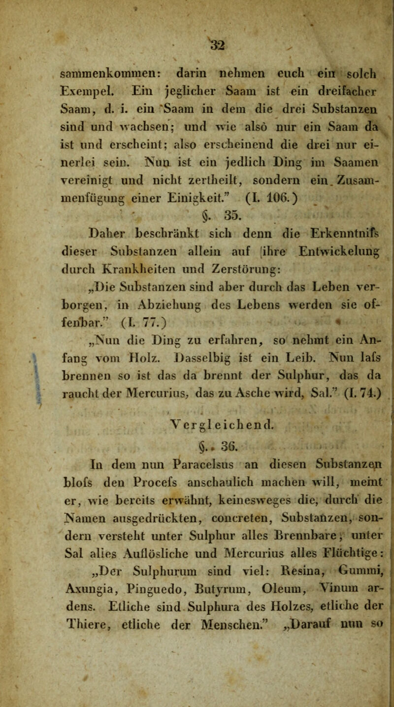^2 sammenkommen: darin nehmen eiich ein solch Exempel» Eiu jeglicher Saam ist ein dreifacher Saam, d. i. ein 'Saam in dem die drei Substanzen sind und wachsen; und wie also nur ein Saam da ist iind erscheint; also erscheinend die drei nur ei- nerlei sein. Nun ist ein jedlicli Ding im Saamen vereinigt und nicht zertlieilt, sondern ein. Zusam- menfiigiing einer Einigkeit.” (I. 106.) §.35. Dalier beschrankt sicb denn die Erkenntnifs dieser Substanzen allein auf |ihre Entwickelung durch Kraiikheiten und Zerstorung: „Die Substanzen sind aber durch das Leben ver- borgen, in Abziehung des Lebens werden sie of- feiibar.” (I. 77.) ^ „iSun die Ding zu erfahren, so nehmt ein An- fang vom Holz. J)asselbig ist ein Leib. Nun lafs brennen so ist das da brennt der Sulphur, das da i raucht der Mercurius^ das zu Asche wird, Sal.” (I. 74.) i V e r g 1 e i c h e n d. ^ §.. 36. ; In dem nun Paracelsus an diesen Substanzen f blofs den Procefs anschaulich machen will, memf^ er, >vie bercits erwahnt, keinesweges die, durch’ die.- Namen aiisgedruckten, concreten, Substanzen, son- dern versteht unter Sulphur alles Brennbare; unter . Sal alies Auflosliche und Mercurius alles Fliichtige: j „Der Sulphurum sind viel: Resina, Gummi, ( Axungia, Pinguedo, Butyrum, Oleum, Yinum ar- j dens. Etliche sind.Sulphura des Holzes, etliche der t Thiere, etliche der Menschen.” ,,Darauf uun so