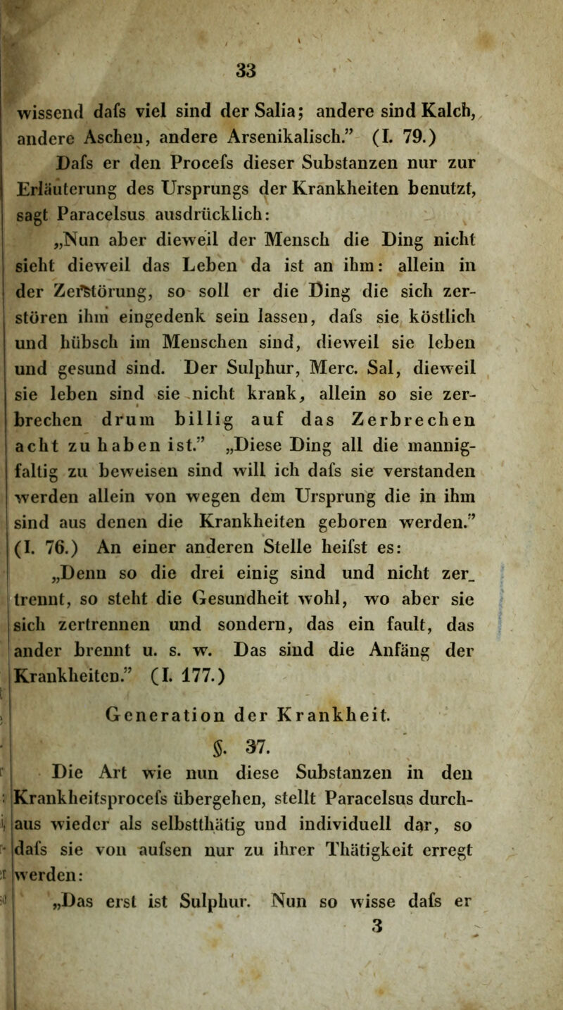 wissend dafs viel sind der Salia; audere sind Kalch, andere Ascheu, andere Arsenikalisch(L 79.) Dafs er den Procefs dieser Substanzen nur zur Erliiuterung des Ursprungs der Krankheiten benutzt, sagt Paracelsus ausdriicklich: „Nim aber dieweil der Mensch die Ding nicht sielit dieweil das Leben da ist an ihm: allein in der Zei^torung, SO' soli er die Ding die sicli zer- storen ihm eingedenk sein lassen, dafs sie kbstlich und hiibsch im Menschen sind, dieweil sie leben und gesund sind. Der Sulphur, Mere. Sal, dieweil sie leben sind sie^nicht krank, allein so sie zer- brechen druin billig auf das Zerbrechen acht zuhaben ist.” „Diese Ding all die mannig- faltig zu beweisen sind will ich dafs sie verstanden werden allein von wegen dem Ursprung die in ihm ! sind aus denen die Krankheiten geboren werden.” 1(1. 76.) An einer anderen Stelle heifst es: I „Denn so die drei einig sind und nicht zer_ iltrennt, so steht die Gesundheit wohi, wo aber sie jsich zertrennen und sondern, das ein fault, das ander brennt u. s. w. Das sind die Anfang der I Krankheiten.” (I. 177.) ^ i - , ;i Generation der Krankheit. §. 37. i Die Art wie nun diese Substanzen in den : Krankheitsprocefs iibergehen, stellt Paracelsus durch- i, taus wieder ais selbstthatig und individuell dar, so ' Idafs sie von aufsen nur zu ihrer Thatigkeit erregt itjwerden: > I „Das erst ist Sulphur. Nun so wisse dafs er ! ' 3 ^