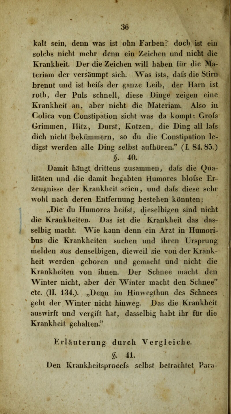 kall seiD, denn was ist ohn Farben? doch. ist ein solchs nicht mehr deim ein Zeicheii uud nicbt die Krankbeit. Der die Zeichen wi!! haben fiir die Ma- teriam der versaumpt sich. Was ists, dafs die Slirn brenut und ist heifs der ganze Leib, der Harn ist. roth, der Puls schnell, diese Dinge zeigeu eiue Krankbeit an, ab er nicbt die Materiam. Also in Colica von Constipation sicbt 'vTas da kompt: Grofs Grimmen, Hilz, Durst, Kotzeii, die Ding all lafs dicb nicbt bekummern, so dii die Constipation le- digst werdcn alie Ding selbst aufboren.” (I. 84.85.) S. 40. Damit haugt drittens zusammen, dafs die Qna- litaten und die damit begabten Humores blofse Er- zeugnisse der Krankbeit seien, und dafs diese sebr >Yobl nacb deren Entfernung bestehen kounten; „Die' du Humores beifst, dieselbigen sind nicbt die Krankheiten. Das ist die Krankbeit das das- selbig macbt. Wie kann denn ein Arzt in Humori- 'bus die Krankbeiten suchen und ibren Ursprung melden aus denselbigen, dieweil sie toii der Krank- heit werden geboren und gemacbt und nicbt die Krankbeiten von ibnen. Der Scbnee macbt deu Winter nicbt, aber der W’inter macbt den Scbnee” etc. (II. 134.). „Denn im Hinwegtbun des Schnees ' gebt der Winter nicbt binweg. Das die Krankbeit auswirft und vergift bat, dasselbig babt ibr fiir die Krankbeit gebalten.” Erlaiiterung durch Vergleicbe. ' §. 41. Den Kranklieitsprocefs selbst betracblct^ Para- if ' . . . I .
