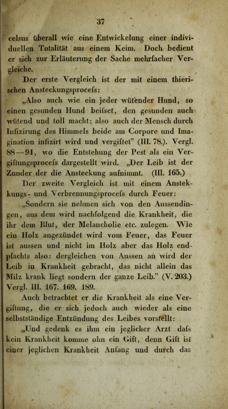 celsus liberali wie eine Entwickelung eiiier indivi- duellcn Totalitat aus einem Keim. Doch bedient er sich zur Erlauterung der Sache mehrfaclier Ver- gleiclie. Der erste Vergleich ist der mit einem thieri- schen Ansteckungsprocefs: „Also auch >vie ein jeder wiitender Hund, so einen gesimden Hiuid beifset, dcn gesunden auch wiitcnd und toll macht: also auch der Meiisch durch Iiifizirung des Himmcls beide am Corpore und Ima- gination iiifizirt '^vird und vergiftet” (III. 78.). Vergi. 88 — 94, \vo die Entstehung der Pest ais ein Ver- giftungsprocefs dargestellt wird. „Der Leib ist der Zunder der die Ansteckung aufnimmt. (111. 465.) Der zweite Vergleich ist mit einem Anstek- kuugs- und Verbrennungsprocefs durch Feuer: „Sondern sic nehmen sich von den Aussendin- gen, aus dem wird nachfolgend die Kraukheit, die ihr dem BIut, der Mclancholie etc. zulegen. Wie ein Holz angeziindet wird vom Feuer, das Feuer ist aussen und nicht im Holz aber das Holz end- % pfachls also: dergleichen von Aussen an wird der Leib in Krankhcit gebracht, das nicht alleiii das Milz krank liegt sondern der ganze Leib.” (V. 203.) Vergi. 111. 167. 169. 189. Auch bctrachtct er die Krankhcit ais eine Ver^ giftung, die er sich jcdoch auch wieder ais eine selbststiindige Entziindung des Leibes vorsMlt: „Und gedenk es ihm ein jcglicher Arzt dafs kcin Krankhcit komme ohn cin Gift, denn Gift ist eincr jcglichcn Krankhcit Anfang und durch das