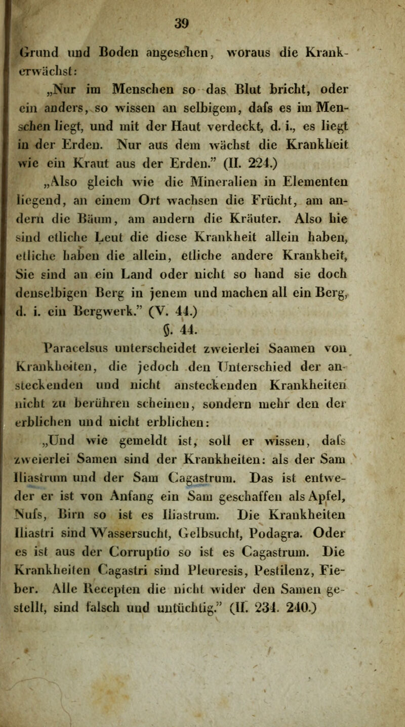 (xriind iind Boden angesclien, woraus die Kraiik- erwachsi: „Nur im Mensclien so- das Blut bricht, oder ciii anders, so wisseii an selbigem, dafs es im Men- schen liegt, und mit der Haut verdeckt, d. i., es liegt in der Erden. Nur aus dem wachst die Kranklieit wic ein Kraut aus der Erden.” (II. 224.) „Also gleich wie die Mineralien in Elementen liegend, an einem Ort wachsen die Friicht,-am an- dern die Bauin, am audern die Krauter. Also hie sind ctliche Leut die di ese Kranklieit allein haben, etlichc Iiabcn die allein, etlicbe andere Krankheit, Sie sind an ein Land oder niclit so hand sie doch denselbigcn Berg in jenem und machen ali ein Berg, d. i. ein Bcrgwerk.” (V. 44.) 5. 44. Paracelsus unlersclieidet zwcierlei Saamen von Krankboiten, die jedoch .den TJnterschied der an- sleckeiiden und niclit ansteckenden Kranklieiteri iiicht zu beriihren scheinen, sondern melir den der erbliclien und niclit erblichen: „Und wie gemeldt ist; soli er wisseu, dafs zweierlei Samen sind der Kranklieiten; ais der Sam lliasiruin und der Sam Cagastrum. Das ist entvve- der er ist von Anfang ein Sam geschaffen ais Apfel, Nufs, Birn so ist es Iliastrum. Die Krankheiten Iliastri sind Wassersucht, Gelbsuclit, Podagra. Oder es ist aus der Corruptio so ist es Cagastrum. Die Krankheiten Cagastri sind Pleuresis, Pestilenz, Fie- ber. Alie Uecepten die niclit wider den Samen ge- stellt, sind falscli und untiichtig.” (IF 234. 240.)