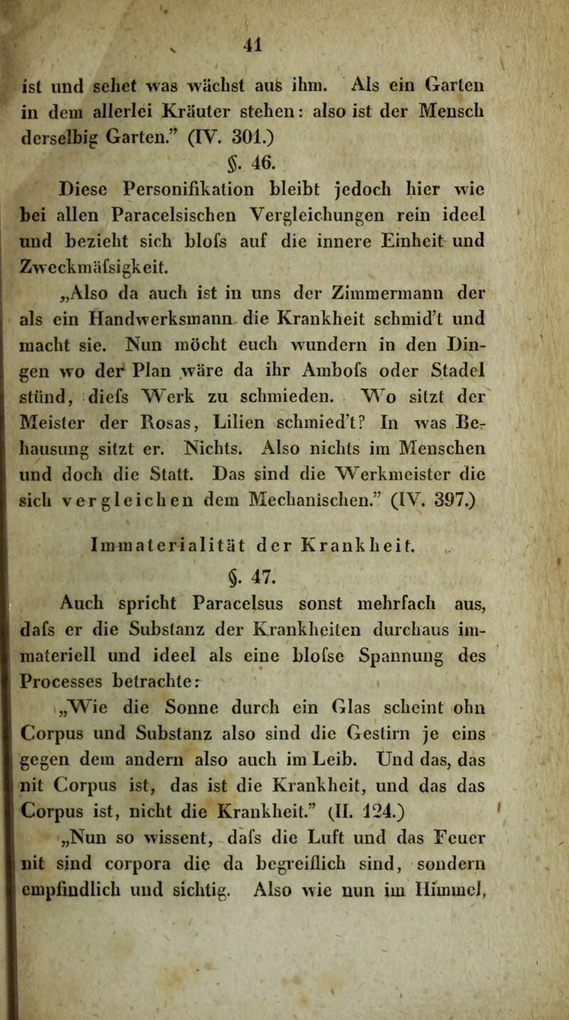 ist imd sehet was wiiclist aufe ihm. Ais ein Garteii in dem allerlei Krauter stehen: also ist der Menscli derselbig Garten ” (IV. 301.) §. 46. Diese Personifikatioii bleibt jedocb hier wie bei allen Paracelsischen Vergleiclmngen rein ideel und beziebt sich blofs auf die iiinere Einheit und Zw eckmafsigkeit. „Also da auch ist in iins der Zimmermann der ais ein Handwerksmann. die Krankheit schmid’t und macht sie. Nim mocht euch wundern in den Din- gen wo der Plan wiire da ihr Ambofs oder Stadel stiind, diefs Werk zu schmieden. V\~o sitzt der' Meister der Rosas, Lilien schmied’t? In ^\as Rer bausung sitzt er. Nichts. Also niclits im Menscben und doch die Statt. Das sind die Werkmcister die sicli vergleichen dem Meclianisclien.” (IV. 397.) Immaterialitat der Krankheit. §. 47. Auch spricht Paracelsus sonst mehrfach aus, dafs er die Substanz der Krankheiten durchaus im« materiell und ideel ais eine blofse Spannung des Processes betrachter ' » yjW^ie die Sonne durch ein Glas scheint ohn Corpus und Substanz also sind die Gestirn je eins gegen dem audern also auch im Leib. Und das, das nit Corpus ist, das ist die Krankheit, und das das Corpus ist, nicht die Krankheit.” (II. 124.) „Nun so wissent, dafs die Luft und das Feuer nit sind corpora dic da begreiflich sind, sondern cmpfmdlich und sichtig. Also >vie uun im Ilimmol,